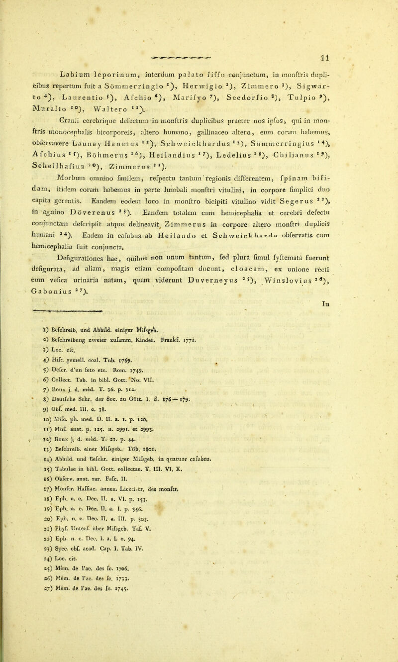 Labium leporinum, interdum palato fiffo conjunctum, in monftris dupli- fcibus repertum fuit aSbmmerringio*j), Herwigio®), Zimmero^), Sigwar- to Laurentio Afchio Marifyo Seedorfio Tulpio Muralto *°), Waltero * *)*- Cranii cerebrique defectum in monftris duplicibus praeter nos ipfoSj qui in inon- ftris monocephalis bicorporeis, altero humano, gallinaceo altero, eum coram habemus, obfervavere LaunayHanetus Schweickhardus’^), Sommerringius * Afchius * ^), Bohmerus Heilandius *^), Ledelius * Ghilianus * Schellhafius Zimmerus * *). Morbiun omnino limilem, refpectu tantum'regionis differentem, fpinam bifi- da nij itidem coram habemus in parte lumbali monftid vitulini, in corpore fimplici duo capita gerentis. Eandem eodem loco in nionftro bicipiti vitulino vidit Segerus in agnino Dover e n u s ^ 5). Eandem totalem cum hemicephalia et cerebri defectu conjunctam defcripfit atque, delineavit^ Zimmerus in corpore altero monftri duplicis humani * 4^^ Eadem in cafubus ab Heilando et Schweir. hharrlo obfervatis cum hemicephalia fuit conjuncta* Defigurationes hae, quibuc non unum tantum, fed plura fimul fyftemata fuerunt defigurata, ad aliam, magis etiam compofitani ducunt, cloacam, ex unione recti cum vefica urinaria natam, quam viderunt Duverneyus Winslovius*^}, G a b o n iu s ^ In k) Befclireib, und Abbild. einlger Mifsget. а) Befchreibung zweier zuramm, Kinder. Frankf. 1772. 3) Loc. cit, 4) Hifr. gettiell. coal. Tub; 1769. 5) Defer. d’un feto etc. Rom. 1749. б) Collect; Tab. in bibi. Gott. 'No. VIL 7) Roux j. d. med. T. 36; p. 3ia. * 8) Deutfche Schr. der Soc. zu Gott. 1. S. 176—1791 9) Obf. med. 111. c. 38. 10) Mifc. pli. med. D. II. a. i. p. t20. 11) Muf. anat. p. 13?. n. 2991. et 2993. 12) Roux j, d. med. Tj 21. p. 44. 13) Befchreib. einer Mifsgeb. Tiib. igoi» 14) Abbild. und Befchr. einiger Mifsgeb. in quatuor carubus* 15) Tabulae in bibi. Gott. collectae. T. III. VI. X. 16) Obferv. anat. rar. Fafc. II. 17) Monftr. Hafiiac. annex. Liceiittr, des monftti 18) Eph. n. c. Dec. II. a, VI. p. 153. 19) Eph. n. c. Deo. Il, a. I. p. 356. 20) Eph. n, c. Dec. II. a. III. p. 303. 31) Phyf. Unterf. uber Mifsgeb. Taf. Vi 22) Eph. n. c. Dec. 1. a, I. o. 94. 23) Spec. obf. acad. Gap. I. Tab. IV, 24) Loc. cit. 25) Mem. de 1’ac. des fc. iys6. 26) Mem. de l’ac. des fc. 1733. 27) Mem. de Fac. des fc. I74?i /