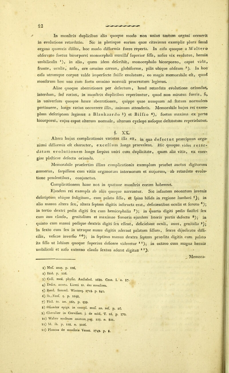 in evolutione retardatio. Sic in plerisque eorum quae citavimus exemplis plura fmiul organa quamvis diffita, hoc modo difformia fuere reperta. In cafu quoque a Waltero obfervato foetus bicorporei monocephali maxilla^ fuperior fiffa, nafus vix evolutus, hernia umbilicalis *), in alio, quem idem defcribit, monocephalo bicorporeo, caput vidit, fronte, oculis, nafo, ore omnino carens, globiforme, pilis ubique obfitum ’). In hoc cafu utrnmque corpus valde imperfecte fuiffe evolutum, eo magis memorabile eft, quod monftrum hoc una cum foetu omnino normali procreatum legimus. i Aliae quoque aberrationes per defectum, haud retardata evolutione oriundae, interdum, fed rarius, in monftris duplicibus reperiuntur, quod non miratus fueris, fi, in univerfum quoque hasce aberrationes, quippe quae nunquam ad ftatum normalem pertinuere, longe rarius occurrere illis, animum attenderis. Memorabile hujus rei exem- plum defcriptiim legimus a Blankaardo et Bilfio ^), foetus maxima ex parte bicorporei, cujus caput alterum normale, alterum cyclops nafoque deftitutum reperiebatur. $. XX, Altera hujus complicationis varietas illa elt, jn qua defectus praecipuus orga- nismi difformis eft character, exceffum longe praevalens. Hic quoque vides retar- datam evolutionem longe faepius uniri cum duplicitate, quam alia vitia, ex ener- giae plafticae defectu oriunda. Memorabile praefertim illius complicationis exemplum praebet auctus digitorum numerus, laepiffime cum vitiis organorum internorum et majorum, ab retardata evolu- tione pendentibus, conjunctus. Complicationem hanc nos in quatuor monftris coram habemus. Ejusdem rei exempla ab aliis quoque narrantur. Sic infantem neonatum invenis defcriptum ubique fedigitum, cum palato fiffo, et fpina bifida in regione lumbari in alio manus altera fex, altera fepteni digitis inftructa erat, deficientibus oculis et fcroto in tertio dextri pedis digiti fex cum hemicephalia in quarto digiti pedis finiftri fex cum anu claufo, genitalium et maximae femoris ejusdem lateris partis defectu in quinto cum manui pedique dextris digiti fex effent, deficiebant oculi, anus, genitalia in fexto cum fex in utraque manu digitis aderant palatum fiffum, fexus dijudicatu diffi- cilis, veficae inverfio in feptimo manus dextra fepteni praedita digitis cum palato ita fiffo ut labium quoque fuperius deficere videretur **)• in octavo cum magna hernia umbilicali et nafo externo claufo fextus aderat digitus * ^ Memora- j) Muf. anat. p. 126. 2) Ibid. p. 126. 5) Coli. med. phyfic. Amftelod. i6%o. Cent. I. o. 87. 4) Defer, annex. Liceti tr. des monferes. 5) Bresl. Samml. Winterq. 1718. p. 840, 6) Ib. Verf. 5. p. 1658, 7) Pliil. tr. JIO. i6o. p. ^99. 8) Oliander epigr. in conipl. rmif. an. ref. p, 26. 9) ChevaUer in Corvifart. j. de med. T. 16. p. 370. 10) Walter mnfeum anatom. pjg. 123. n. 821. 11) Id. ib. p. 128. n. 3026. 12) Plancus de monftris Venet. 1749. p. g.