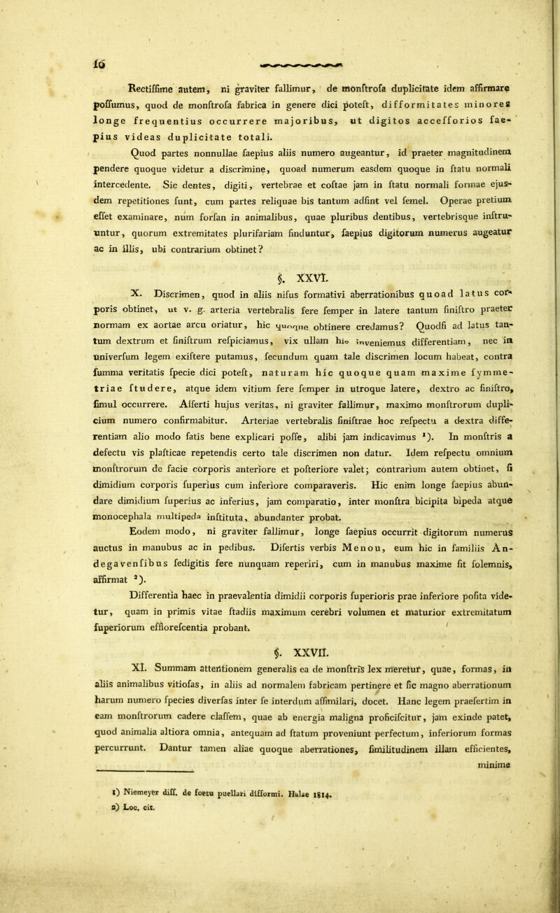 Rectiffime autem, ni graviter fallimur, de monftrofa duplicitate idem affirmare poffumus, quod de monftrofa fabrica in genere dici poteft, difformitates minoreS longe frequentius occurrere majoribus, ut digitos accefforios fae- pius videas duplicitate totali. / Quod partes nonnullae faepius aliis numero augeantur, id praeter magnitudinem pendere quoque videtur a discrimine, quoad numerum easdem quoque in ftatu normali intercedente. Sic dentes, digiti, vertebrae et coftae jam in ftatu normali formae ejus- dem repetitiones funt, cum partes reliquae bis tantum adlint vel femel. Operae pretium effet examinare, num forfan in animalibus, quae pluribus dentibus, vertebrisque inftru- nntur, quorum extremitates plurifariam finduntur, faepius digitorum numerus augeatur ac in illis, ubi contrarium obtinet? i XXVL X. Discrimen, quod in aliis nifus formativi aberrationibus quoad latus coi^ poris obtinet, ut v. g. arteria vertebralis fere femper in latere tantum finiftro praeter normam ex aortae arcu oriatur, hic qur,^„e obtinere credamus? Quodfi ad latus tan- tum dextrum et finiftrum refpiciamus, vix ullam hio inveniemus differentiam, nec ia univerfum legem exiftere putamus, fecundum quam tale discrimen locum habeat, contra fumma veritatis fpecie dici poteft, naturam hic quoque quam maxime fymme- triae ftudere, atque idem vitium fere femper in utroque latere, dextro ac finiftro, iimul occurrere. Afferti hujus veritas, ni graviter fallimur, maximo monftrorum duplf- cium numero confirmabitur. Arteriae vertebralis finiftrae hoc refpectu a dextra diffe- rentiam alio modo fatis bene explicari poffe, alibi jam indicavimus *). In monftris a defectu vis plafticae repetendis certo tale discrimen non datur. Idem refpectu omnium tnonftrorum de facie corporis anteriore et pofteriore valet; contrarium autem obtinet, fi dimidium corporis fuperius cum inferiore comparaveris. Hic enim longe faepius abuil- dare dimidium fuperius ac inferius, jam comparatio, inter monftra bicipita bipeda atqud monocephala multipeda inftituta, abundanter probat. Eodem modo, ni graviter fallimur, longe faepius occurrit digitorurri numerus auctus in manubus ac in pedibus. Difertis verbis Menou, eum hic in familiis An- degavenfibus fedigitis fere nunquam reperiri, cum in manubus maxime fit folemnis, affirmat *). Differentia haec in praevalentia dimidii corporis fuperioris prae inferiore pofita vide- tur, quam in primis vitae ftadiis maximum cerebri volumen et maturior extremitatum fuperiorum efflorefcentia probanh ' i XXVII. XI. Summam atteiltionem generalis ea de monftriS lex rrieretut', quae, formas, iri aliis animalibus vitiofas, in aliis ad normalem fabricam pertinere et fic magno aberrationum harum numero fpecies diverfas inter fe interdum affimilari, docet. Hanc legem praefertim in eam monftrorum cadere claffem, quae ab energia maligna proficifcitur, jain exinde patet, quod animalia altiora omnia, antequam ad ftatum proveniunt perfectum, inferiorum formas percurrunt. Dantur tamen aliae quoque aberrationes, linlilitudinem illam efficientes, minime l) Niemeyfir diXf. de foetu puellari difformi. Helae 1814. s) Loc. cit.