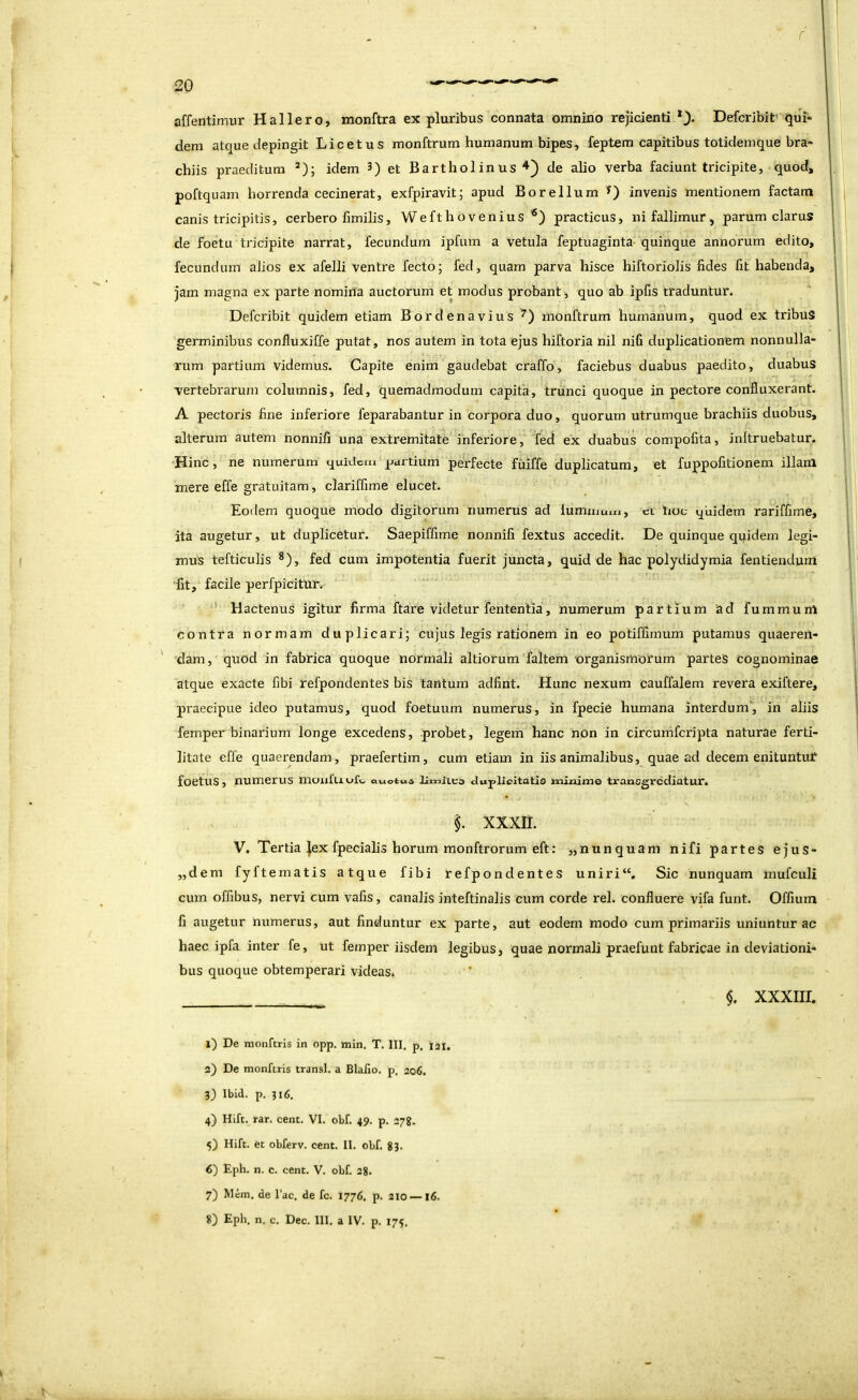 affentimur Hallero, monftra ex pluribus connata omnino rejicienti Defcribit' qui* dem atque depingit Licetus monftrum humanum bipes, feptem capitibus totidemque bra- chiis praeditum *); idem 3) et Bartholinus^) de alio verba faciunt tricipite, quod, poftquam horrenda cecinerat, exfpiravit; apud Borellum invenis mentionem factam canis tricipitis, cerbero fimilis, Wefthovenius practicus, ni fallimur , parum clarus de foetu tricipite narrat, fecundum ipfum a vetula feptuaginta- quinque annorum edito, fecundum alios ex afelli ventre fecto; fed, quam parva hisce hiftoriolis fides fit habenda, jam magna ex parte nomina auctorum et modus probant , quo ab ipfis traduntur. Defcribit quidem etiam Bordenavius monftrum humanum, quod ex tribus germinibus confluxiffe putat, nos autem in tota ejus hiftoria nil nifi duplicationem nonnulla- rum partium videmus. Capite enim gaudebat craffo, faciebus duabus paedito, duabus vertebrarum columnis, fed, quemadmodum capita, trunci quoque in pectore confluxerant. A pectoris fine inferiore feparabantur in corpora duo, quorum utrumque brachiis duobus, alterum autem nonnifi una extremitate inferiore, Ted ex duabus compofita, inltruebatur. ■Hinc, ne numerum quidem partium perfecte fiiiffe duplicatum, et fuppofitionem illanl mere effe gratuitam, clariffime elucet. Eodem quoque modo digitorum numerus ad lumiuum, ct lioc qiiidem rariffime, ita augetur, ut duplicetur. Saepiffime nonnifi fextus accedit. De quinque qqidem legi- mus tefticulis *), fed cum impotentia fuerit juncta, quid de hac polydidymia fentiendum ■fit, facile perfpicitur.' ' Hactenus igitur firma ftare videtur fententia, numerum partium ad fummuni contra normam duplicari; cujus legis rationem in eo potiffimum putamus quaeren- ' 'dam, quod in fabrica quoque normali altiorum faltem organismorum partes cognominae atque exacte fibi refpondentes bis tantum adfint. Hunc nexum cauffalem revera exiftere, praecipue ideo putamus, quod foetuum numerus, in fpecie humana interdum', in aliis femper binarium longe excedens, probet, legem hanc non in circumferipta naturae ferti- litate effe quaerendam, praefertim, cum etiam in iis animalibus, quae ad decem enituntur foetus, numerus inoiifLiOft. auotua lIixiiLea duplicitatis minime transgrediatur. xxxii. V. Tertia ],ex fpecialis horum monftrorum eft: „nunquani nifi partes ejus- ,,dem fyftematis atque fibi refpondentes uniri“. Sic nunquam inufculi cum offibus, nervi cum vafis, canalis inteftinalis cum corde rei. confluere vifa funt. Offium fi augetur numerus, aut finduntur ex parte, aut eodem modo cum primariis uniuntur ac haec ipfa inter fe, ut femper iisdem legibus, quae normali praefunt fabricae in deviationi- bus quoque obtemperari videas. $. xxxiir. x) De monftris in opp. min. T. III, p. iai. 2) De monftris transi, a Blalio. p, 206. 3) Ibid. p. 316, 4) Hift. rar. cent. VI. obf. 49. p. 27%. 5) Hift. et obferv. cent. II. obf. 83. 6) Epli. n. c. cent. V. obf. 28. 7) Mem. de l’ac. de fc. 1776. p. 210 —16. 8) Eph. n, c. Dec. III. a IV. p. 175.