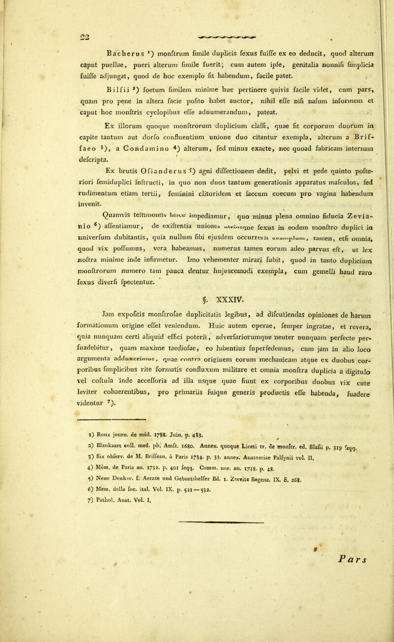 Bacherus *) inonftrum fimile duplicis fexus fuiffe ex eo deducit, quod alterum caput puellae, pueri alterum fimile fuerit; cum autem ipfe, genitalia nonnifi fimplicia fuiffe adjungat, quod de hoc exemplo fit habendum, facile patet. , Bilfii *) foetum fimilem minime huc pertinere quivis facile videt, cum pars, quam pro pene in altera facie pofito habet auctor, nihil effe nifi nafum informem et caput hoc monftris cyclopibus effe adnumerandum, pateat. Ex illorum quoque monftrorum duplicium claffi, quae fit corporum duorum in capite tantum aut dorfo confluentium unione duo citantur exempla, alterum a Brif- faeo 5), a Condamino ^') alterum, fed minus exacte, nec quoad fabricam internam defcripta. Ex brutis Ofianderus agni diffectionem dedit, pelvi et pede quinto pofte- riori femiduplici inftructi, in quo non duos tantum generationis apparatus mafculos, fed rudimentum etiam tertii, feminini clitoridem et faecum coecum pro vagina habendum invenit. Quamvis teltimoniis liisoc impediamur, quo minus plena omnino fiducia Zevia- nio affentiamur, de exiftentia unionia iiti-i.icrjue fexus in eodem monftro duplici in univerfum dubitantis, quia nullum fibi ejusdem occurreiu , tamen, etfi omnia, quod vix poffumus, vera habeamus, numerus tamen eorum adeo parvus eft, ut lex noftra minime inde infirmetur. Imo vehementer mirari fubit, quod in tanto duplicium monftrorum numero tam pauca dentur hujuscemodi exempla, cum gemelli haud raro fexus diverfi J^ectentur. §. XXXIV. Jam expofitis monftrofae duplicitatis legibus, ad difeutiendas opiniones de harum formationum origine effet veniendum. Huic autem operae, femper ingratae, et revera, quia nunquam certi aliquid effici poterit, adverfariorumque neuter nunquam perfecte per- fuadebitur, quam maxime taediofae, eo lubentius fuperfedemus, cum jam in alio loco argumenta adduxcrimxic, quae rnntm originem eorum mechanicam atque ex duobus cor- poribus fimplicibus rite formatis confluxum militare et omnia monftra duplicia a digitulo vel coftula inde accefforia ad illa usque quae fiunt ex corporibus duobus vix cute leviter cohaerentibus, pro primariis fuique generis productis effe habenda, fuadere videntur 1) Roux iourn. de med. 1788. Juin, p. 48?, 2) Blankaart eoll. med. ph) Amft. i6go. Annex. quoque Liceti tr. de ttionltr. ed. Blafii p. 319 feqq. 3) Six obferv. de M. Brifreau, a Paris 1734. p, 33. annex. Anatomiae Palfynii vol. II. 4) Mem. de Paris an. 1732. p. 401 feqq. Comm. nor. an. 1738. p. 48. 5) Neue Denkw. f. Aerzte und Geburtshelfer Bd. i, Zweite Bogenz. IX. S. 268. 6) Mem, della foc. ital. Vol. IX. p. 521 — 532. 7) Pathol. Anat. Vol. I, Pars