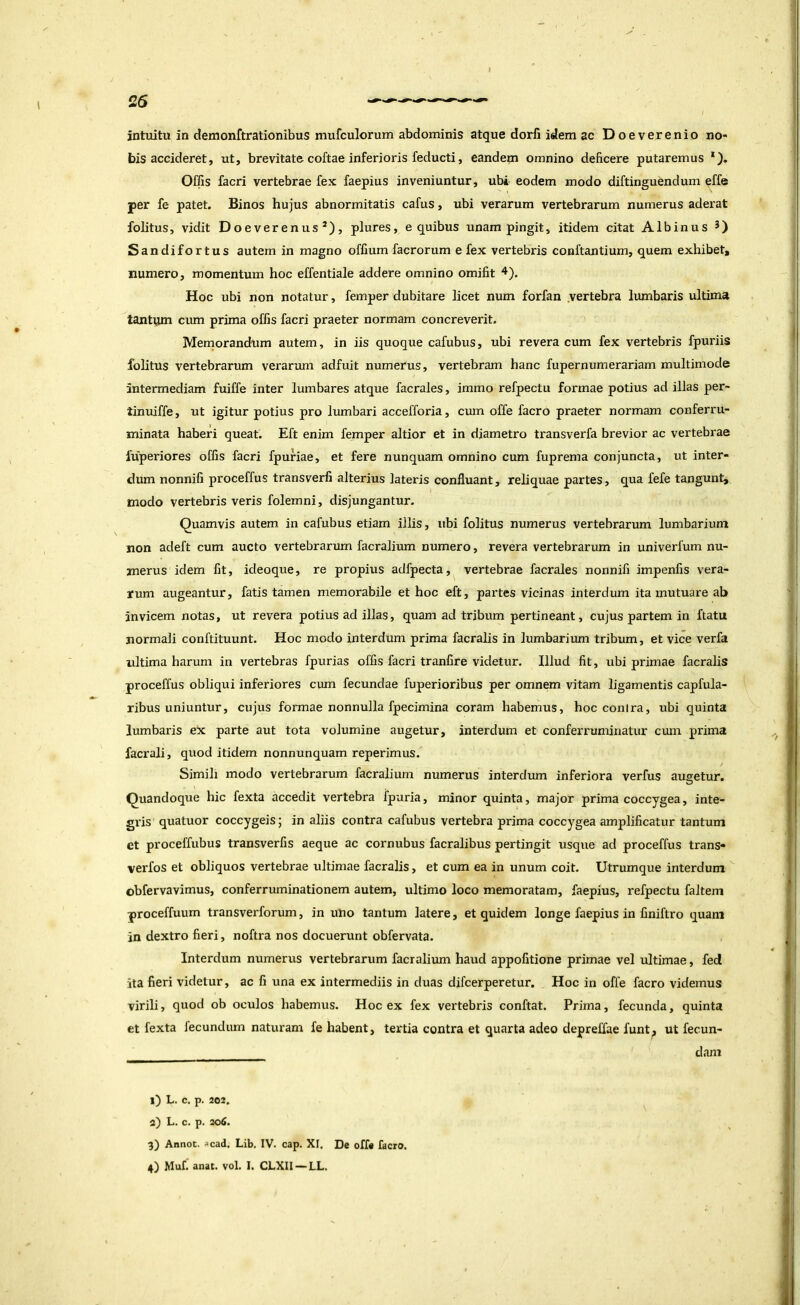 intuitu in demonftrationibus mufculorum abdominis atque dorll idem ac Doeverenio no- bis accideret, ut, brevitate coftae inferioris feducti, eandem omnino deficere putaremus *). Offis facri vertebrae fex faepius inveniuntur, ubi eodem modo diftinguendum effe per fe patet. Binos hujus abnormitatis cafus, ubi verarum vertebrarum numerus aderat folitus, vidit Doeverenus*), plures, e quibus unam pingit, itidem citat Albinus Sandifortus autem in magno offium facrorum e fex vertebris conftantium, quem exhibet, numero, momentum hoc effentiale addere omnino omifit 4). Hoc ubi non notatur, femper dubitare licet num forfan .vertebra lumbaris ultima tantum cum prima offis facri praeter normam concreverit. Memorandum autem, in iis quoque cafubus, ubi revera cum fex vertebris fpuriis folitus vertebrarum verarum adfuit numerus, vertebram hanc fupernumerariam multimode intermediam fuiffe inter lumbares atque facrales, immo refpectu formae potius ad illas per- tinuiffe, ut igitur potius pro lumbari accefforia, ctun offe facro praeter normam conferru- minata haberi queat. Eft enim femper altior et in diametro transverfa brevior ac vertebrae fuperiores offis facri fpuriae, et fere nunquam omnino cum fuprema conjuncta, ut inter- dum nonnifi proceffus transverfi alterius lateris confluant, reliquae partes, qua fefe tangunt, modo vertebris veris folemni, disjungantur. Quamvis autem in cafubus etiam illis, ubi folitus numerus vertebrarum lumbarium non adeft cum aucto vertebrarum facralium numero, revera vertebrarum in univerfum nu- merus idem fit, ideoque, re propius adfpecta, vertebrae facrales nonnifi impenfis vera- rum augeantur, fatis tamen memorabile et hoc eft, partes vicinas interdum ita mutuare ab invicem notas, ut revera potius ad illas, quam ad tribum pertineant, cujus partem in ftatu normali conftituunt. Hoc modo interdum prima facralis in lumbarium tribum, et vice verfa ultima harum in vertebras fpurias offis facri tranfire videtur. Illud fit, ubi primae facralis proceffus obliqui inferiores cxun fecundae fuperioribus per omnem vitam ligamentis capfula- ribus uniuntur, cujus formae nonnulla fpecimina coram habemus, hoc conira, ubi quinta lumbaris ex parte aut tota volumine augetur, interdum et conferruminatur cinn prima facrali, quod itidem nonnunquam reperimus. Simili modo vertebrarum facralium numerus interdum inferiora verfus augetur. Quandoque hic fexta accedit vertebra fpuria, minor quinta, major prima coccygea, inte- gris quatuor coccygeis; in aliis contra cafubus vertebra prima coccygea amplificatur tantum et proceffubus transverfis aeque ac cornubus facralibus pertingit usque ad proceffus trans- verfos et obliquos vertebrae ultimae facralis, et cum ea in unum coit. Utrumque interdum obfervavimus, conferruminationem autem, ultimo loco memoratam, faepius, refpectu faltem proceffuum transverforum, in utio tantum latere, et quidem longe faepius in finiftro quam in dextro fieri, noftra nos docuerunt obfervata. Interdum numerus vertebrarum facralium haud appofitione primae vel ultimae, fed ita fieri videtur, ac fi una ex intermediis in duas difcerperetur. Hoc in offe facro videmus virili, quod ob oculos habemus. Hoc ex fex vertebris conftat. Prima, fecunda, quinta et fexta fecundum naturam fe habent, tertia contra et quarta adeo depreffae funt^ ut fecun- dam l) L. C, p. 202. a) L. c. p. 206, 3) Annot. »cad. Lib. IV. cap. XI. De offe facro.