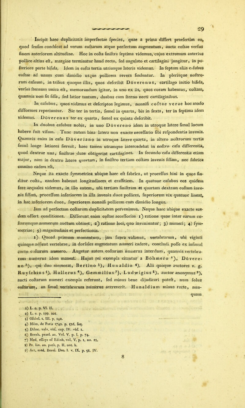 Incipit haec duplicitatis imperfectae fpecies, quae a prima differt praefertim eo, quod fenlim conducat ad verum coftarum atque perfectum augmentum, aucta coftae verfus finem anteriorem altitudine. Hoc in cofta finiftra feptima videmus, 'cujus extremum anterius pollice altius eft, margine terminatur haud recto, fed angulato et cartilagini jungitur, in po- fteriore parte bifida. Idem in cofta tertia utriusque lateris videmus. In feptem aliis cafubus coftae ad unum cum dimidio usque pollicem revera finduntur. In plerisque noftro- rum cafuum, in tribus quoque illis, quos defcribit Doverenus, cartilago initio bifida, verfus fternum unica eft, memorandum igitur, in uno ex iis, quos coram habemus, coftam, quamvis non fit fiffa, fed latior tantum, duabus cum fterno necti cartilaginibus. In cafubus, quos vidimus et defcriptos legimus, nonnifi coftae verae hoc modo difformes reperiuntur. Sic ter in tertia, femel in quarta, bis in fexta, ter in feptima idem videmus. Doverenus ter ex quarta, femel ex quinta defcribit. In duobus cafubus nobis, in uno Dovereno idem in utroque latere fimul locum habere fuit vifum. Tunc autem bina latera non exacte neceffario fibi refpondentia invenis. Quamvis enim in cafu Doveriano in utroque latere quarta, in altero noftrorum tertia fimul longe latiores fierent, haec tamen utramque intercedebat in noftro cafu differentia, quod dextrae una, finiftrae duae obtigerint cartilagines. In fecundo cafu differentia etiam major, nam in dextro latere quartam, in finiftro tertiam coftam invenis fiffam, nec fabrica omnino eadem eft. Neque ita exacte fymmetrica ubique haec eft fabrica, ut proceffus bini in quos fin- ditur cofta, eandem habeant longitudinem et craffitiem. In quatuor cafubus eos quidem fere aequales videmus, in illo autem, ubi tertiam finiftrara et quartam dextram coftam inve- nis fiffam, proceffum inferiorem in illa invenis duos pollices, fuperiorem vix quatuor lineas, in hac inferiorem duos, fuperiorem nonnifi pollicem cum dimidio longos. Jam ad perfectam coftarum duplicitutem pervenimus. Neque haec ubique exacte eas- dem offert conditiones. Differunt enim coftae accefforiae ratione quae inter earum co- ftariimque numerum auctum obtinet; 2) ratione loci, quo inveniuntur; 3) numeri; 4) fym- 'metriae; 5) magnitudinis ef perfectionis. l) Quoad primum momentum, jam fupra»vidimus, vertebrarum, ubi viginti quinque adfunt vertebrae, in dorfales augmentum numeri cadere, concludi poffe ex infimul aucto coftarum numero. Augetur autem coftarum numerus interdum, quamvis vertebra- rum numerus idem maneat. Hujus rei exempla citantur a Bohmero *), Ddvere- no qui duo memorat, Bertino 3), Hunaldio ^). Alii quoque auctores v. g. R uyfchius^), Hallcrus ®), Gemmilius^), Ludwigius®), auctor anonymus aucti coftarum numeri exempla referunt, fed minus bene dijudicari poteft, num folus coftarum, an fimul vertebrarum numerus accreverit. Hunaldium minus recte, nun- . quam, 0 L. c. p. VI. II, 2) L. c. p. 199. 201. 5) Ofteol. t. III. p. 14.2. 4) Mem. de Paris 1740. p, fe<J. 5^ Dilue, valv. obf. cap. IV. obf. i. 6) Boerh. praei, ac. Vol. V. p. I. p. 74. 7) Med. eUays of Edinb, vol. V. p. i. no. 23, 5) Pr. lin. an. patii, p. II. not. b. 9) Act, naed. Berol. Dec. I. v. IX. p, 58. IV,