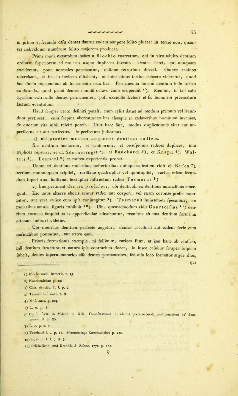 in primo et fecundo cafu dentes dantur eodem tempore folito plures: in tertio non, quam- vis individuum num6rum folito majorem producat. Primi modi exemplum habes a Blochio enarratum, qui in viro adulto dentium ordinem fuperiorem ad molares usque duplicem invenit. Dentes lactei, qui nunquam exciderant, pone normales ponebantur, oblique retrorfum directi. Omnes caninos referebant, et ita ab invicem diftabant, ut inter binos tertius deficere videretur, quod fine dubio repetendum ab incremento maxillae. Permanentia horum dentium inde forfan explicanda, quod primi dentes nonnifi octavo anno eruperant *). Memini, in tali cafu agyrfam extraxiffe dentes permanentes, poft excidiffe lacteos et fic hominem pi'aemature factum edentulum. ♦ Haud femper certo definiris poteft, num cafus datus ad modum primum vel fecun- dum pertineat, cum faepius aberrationes has aliasque in cadaveribus hominum invenias, de quorum vita nihil refciri poteft. Utut haec fint, modus duplicationis alter aut im- perfectus eft aut perfectus. Imperfectum judicamus 1) ubi praeter modum augentur dentium radices. Sic dentium inciforum, et caninorum, et bicufpidum radices duplices, imo triplices reperiri, et cl. S.ommeringil ®), etFauchardiO> etHnapii^^j Wal- teri Oj Tesmeri et noftra experientia probat. Unum ex dentibus molaribus pofterioribus quinqueradicatum vidit cl. Rufca tertium nonnunquam triplici, rariffime quadruplici vel quintuplici, rarius etiam fecun- dum fuperiorum finiftrum fextuplici inftruclum radice Tes merus *) 2) huc pertinent dentes proliferi, ubi denticuli ex dentibus normalibus emer- gunt. Hic unus alterve eboris acinus radici aut corpori, vel etiam coronae preffe impo- nitur, aut vera radice cum ipfa conjungitur ®). Tesmerus hujusmodi fpecimina, ex molaribus omnia, figuris exhibuit * ®). Ubi, quemadmodum vidit Go urtoifius *den- tium coronae fimplici tales appendiculae adnafcuntur, tranfitus ab una dentium forma in alteram indicari videtur. ^ Ubi numerus dentium perfecte augetur, dentes accefforii aut eadem ferie cum normalibus ponuntur, aut extra eam. Prioris formationis exempla, ni fallimur, rariora funt, et jam hanc ob cauffam, nifi dentium ftructura et natura ipfa contrarium docet, in hisce cafubus femper fufpicio fubeft, dentes fupernumerarios effe dentes permanentes, fed alio loco formatos atque illos, qui I) Bloclis med. Bemerk. p. 19. 3') Knochenlehre p. 321. 5) Chir. dentift. T. I. p. 9. 4) Tesmer obf. anat. p. 8. Muf. anat. p. 204. 6) L. c. p. 8. 7) Opufc. fcelci di Milano. T. XIX. Dimoftrazione di alcune preternaturali conformazioni de’ denti umani. X. p. 80. ^ 8) L. c. p. 8. 9. 9) Bauchard 1. c. p. 15. Sommerrings Knochenlehre p. 222. 10) L. c. T, I. f. 7. 8. 9. II) Befchalfenh. und Krankh. d. Zahne. 1778. p. 161.