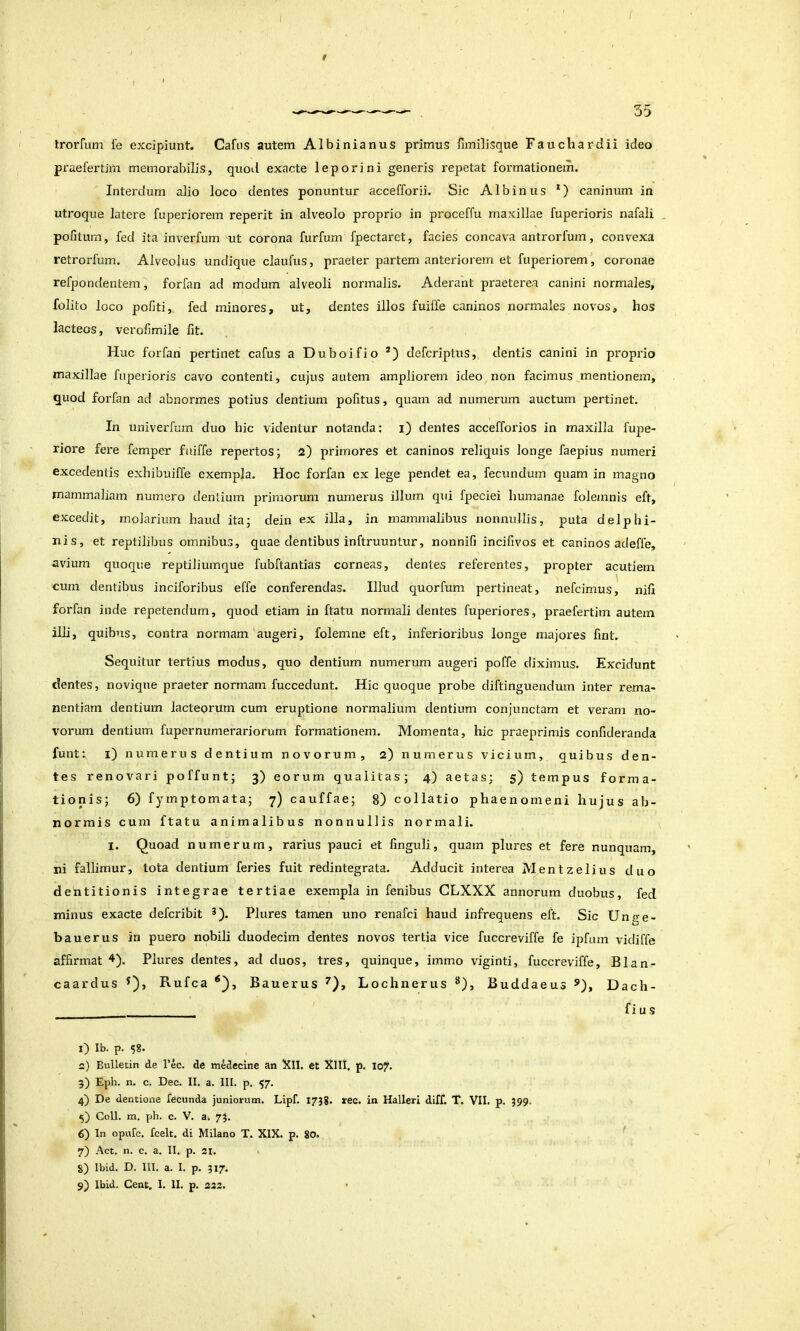 ( / Irorfum l'e excipiunt. Cafus autem Albinianus primus fimilisque Fauchardii ideo praefertim memorabilis, quod exacte leporini generis repetat formationem. Interdum alio loco dentes ponuntur accefforii. Sic Albinus *) caninum in utroque latere fuperiorem reperit in alveolo proprio in proceffu maxillae fuperioris nafali , pofitum, fed ita inverfum ut corona furfum fpectaret, facies concava antrorfum, convexa retrorfum. Alveolus undique claufus, praeter partem anteriorem et fupeiuorem, coronae refpondentem, forfan ad modum alveoli normalis. Aderant praeterea canini normales, folito loco politi,, fed minores, ut, dentes illos fuiffe caninos normales novos, hos lacteos, verolimile fit. Huc forfan pertinet cafus a Duboifio defcriptus, dentis canini in proprio maxillae fuperioris cavo contenti, cujus autem ampliorem ideo non facimus mentionem, quod forfan ad abnormes potius dentium politus, quam ad numerum auctum pertinet. In univerfmn duo hic videntur notanda: i) dentes accefforios in maxilla fupe- riore fere femper fuiffe repertos; 2) primores et caninos reliquis longe faepius numeri excedentis exhibuiffe exempla. Hoc forfan ex lege pendet ea, fecundum quam in magno mammaliam numero denlium primorum numerus illum qui fpeciei humanae folemnis eft, excedit, molarium haud ita; dein ex illa, in mammalibus nonnullis, puta delphi- nis, et reptilibus omnibus, quae dentibus inftruuntur, nonnili incifivos et caninos adeffe, avium quoque reptiliumque fubftantias corneas, dentes referentes, propter acutiem cum dentibus inciforibus effe conferendas. Illud quorfum pertineat, nefcimus, nifi forfan inde repetendum, quod etiam in ftatu normali dentes fuperiores, praefertim autem illi, quibus, contra normam augeri, folemne eft, inferioribus longe majores fint. Sequitur tertius modus, quo dentium numerum augeri poffe diximus. Excidunt dentes, novique praeter normam fuccedunt. Hic quoque probe diftinguendum inter rema- nentiam dentium lacteorum cum eruptione normalium dentium conjunctam et veram no- vorum dentium fupernumerariorum formationem. Momenta, hic praeprimis confideranda funt: i) numerus dentium novorum, 2) numerus vicium, quibus den- tes renovari poffunt; 3) eorum qualitas; 4) aetas; $) tempus forma- tionis; 6) fymptomata; 7) cauffae; 8) collatio phaenomeni hujus ab- normis cum ftatu animalibus nonnullis normali. I. Quoad numerum, rarius pauci et finguli, quam plures et fere nunquam, ni fallimur, tota dentium feries fuit redintegrata. Adducit interea Mentzelius duo dentitionis integrae tertiae exempla in fenibus GLXXX annorum duobus, fed minus exacte defcribit *). Plures tamen uno renafci haud infrequens eft. Sic Unge- bauerus in puero nobili duodecim dentes novos tertia vice fuccreviffe fe ipfum vidiffe affirmat Plures dentes, ad duos, tres, quinque, immo viginti, fuccreviffe, Blan- caardus Rufca Bauerus ^), Lochnerus ^), Buddaeus Dach- fius i) Ib. p. 58. n) Bulletin de l’ec. de midecine an Xll. et XIII. p. I07. 5) Eph. n. c. Dec. II. a. III. p. 57. 4) De dentione fecunda juniorum. Lipf. 1738. *ec. in Halleri diff. T. VII. p. 399. 5) Coli. m. ph. c. V. a. 75. 6) In opufc. fcelt. di Milano T. XIX. p. 80. 7) Act. n. c. a. II. p. 21. . 8) Ibid. D. 111. a. I. p. 317.