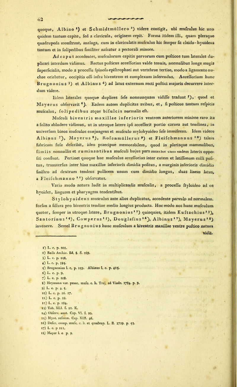 43 quoque. Albino *) et Schmidtmiillero videre contigit, ubi mufculus hic uno quidem tantum capite, fed a clavicula, originem cepit. Forma itidem illi, quam pleraque quadrupeda monftrant, analoga, cum in claviculatis mufculus hic femper fit cleido > hyoideus tantum et in folipedibus fimiliter nafcatur a pectorali minore. Ad caput accedentes, mufculorum capitis parvorum cum pofticos tum laterales du- plicari interdum vidimus. Rectus pofticus accefforius valde tenuis, normalibus longe magis fuperficialis, modo a proceffu fpinofo epiftrophaei aut vertebrae tertiae, modo a ligamento nu- chae oriebatur, occipitis ofli infra biventrem et complexum inferendus. Accefforium hunc Brugnonius 3) et Albinus ad latus externum recti poftici majoris decurrere inter- dum videre. lidem laterales quoque duplices fefe nonnunquam vidiffe tradunt , quod et May erus obfervavit ®). Eadem autem duplicitas avibus, et, fi pofticos tantum refpicis mufculos, folipedibus atque bifulcis normalis eft. Mufculi biventris maxillae inferioris ventrem anteriorem minime raro ita a folito abludere vidimus, ut in utroque latere ipfi accefferit portio carnea aut tendinea, in univerfum binos mufculos conjungens et raufculo mylohyoideo fefe immifeens. Idem videre Albinus Mayerus®), Kofenmullerus et Fleifchman n us * talem fabricam fufe defcribit, ideo praecipue memorabilem, quod in plerisque mammalibus, fimiis nonnullis et ruminantibus mufculi hujus pars arueriui cum eadem lateris oppo- fiti confluat. Pertinet quoque huc mufculus accefforius inter cutem et latiffimum colli pofi- tus, transverfus inter bina maxillae inferioris dimidia pofitus, a marginis inferioris dimidio finiftro ad dextrum tendens pollicem unum cum dimidio longus, duas lineas latus, a Fleifchmanno * *) obfervatus. Vario modo natui'a ludit in multiplicandis mufculis, a proceffu ftyloideo ad os hyoides, linguam et pharyngem tendentibus. Stylohyoideus musculus ante alios duplicatus, accedente parvulo ad normalem, forfan a fiffura pro biventris tendine medio longius producta. Hoc modo nos hunc mufculum quater, femper in utroque latere, Brugnonius*’) quinquies, itidem Euftachius*^), Sa n t o rinu s * 4) j Gowper us * ^), Douglafius * Albinus*’'), Mayerus*®} invenere. Semel Brugnonius hunc mufculum a biventris maxillae ventre poftico natum vidit. l) L. o, p. 201. 2) Reils Archiv. Bd, 8* S. 26^. 3) L. c. p. 1^8. 4) L. c. p. 385* 5} Brugnonius 1. C, p. 159. Albinus 1, c. p. 4tS* 6) L. c. p. 9. 7) L. c. p. 2o8. 8) Heymann var. praec. mufe. c. h. Traj. ad Viadr, I784> p- 9* 9) L. c. p. 4. 5. 10) L. c. p. 26. 27. n) L. c. p. 28. 12) L, c. p. 184. 13) Tab, XLI. f. II. K. 14) Obferv. anat. Cap. VI. 20. 15) Myot. reforin. Cap. XIll. 46, 16) Defer, comp. mufe. c. h. et quadrup. L. B. 1729. p. 53. 17) L. c. p 211.