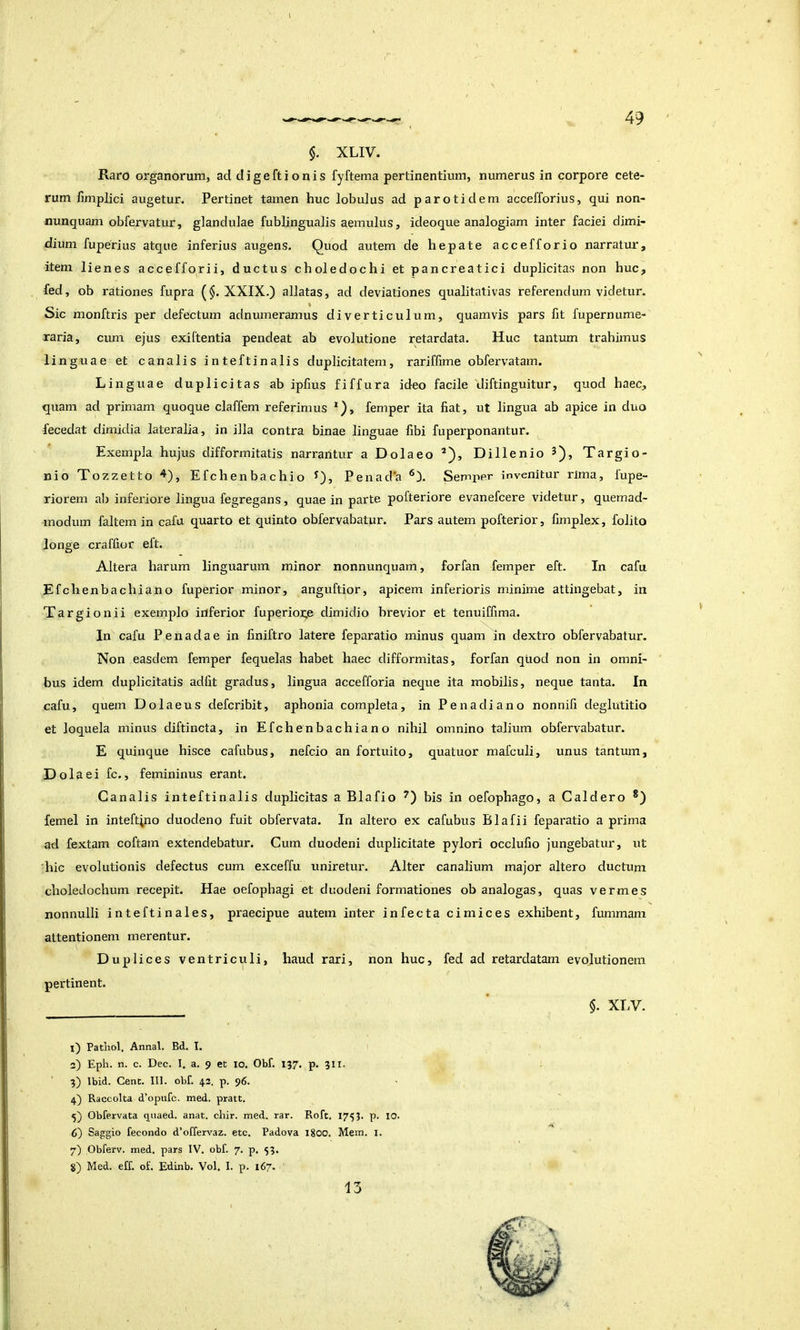 $. XLIV. Raro organorum, ad digeftionis fyftema pertinentium, numerus in corpore cete- rum fimplici augetur. Pertinet tamen huc lobulus ad par otidem accefforius, qui non- nunquam obfervatur, glandulae fublingualis aemulus, ideoque analogiam inter faciei dimi- dium fuperius atque inferius augens. Quod autem de hepate accefforio narratur, item lienes accefforii, ductus choledochi et pancreatici duplicitas non huc, fed, ob rationes fupra (§. XXIX.) allatas, ad deviationes qualitativas referendum videtur. Sic monftris per defectum adnumeramus diverticulum, quamvis pars fit fupernume- raria, cum ejus exiftentia pendeat ab evolutione retardata. Huc tantum trahimus linguae et canalis inteftinalis duplicitatem, rariffime obfervatam. Linguae duplicitas ab ipfius fiffura ideo facile diftinguitur, quod haec, quam ad primam quoque claffem referimus *), femper ita fiat, ut lingua ab apice in duo fecedat dimidia lateralia, in illa contra binae linguae fibi fuperponantur. Exempla hujus difformitatis narrantur a Dolaeo *), Dillenio 3), Targio- nio Tozzetto 4), Efchenbachio ^), Penad*a Semper invenitur rima, fupe- riorem ab infeidore lingua fegregans, quae in parte pofteriore evanefcere videtur, quemad- modum faltemin cafu quarto et quinto obfervabatur. Pars autem pofterior, fimplex, folito lonoe craffior eft. Altera harum linguarum minor nonnunquam, forfan femper eft. In cafu Efchenbachiano fuperior minor, anguftior, apicem inferioris minime attingebat, in Targionii exemplo inferior fuperioge dimidio brevior et tenuiffima. In cafu Penadae in finiftro latere feparatio minus quam in dextro obfervabatur. Non easdem femper fequelas habet haec difformitas, forfan quod non in omni- bus idem duplicitatis adfit gradus, lingua accefforia neque ita mobilis, neque tanta. In cafu, quem Dolaeus defcribit, aphonia completa, in Penadiano nonnifi deglutitio et loquela minus diftincta, in Efchenbachiano nihil omnino talium obfervabatur. E quinque hisce cafubus, nefcio an fortuito, quatuor mafculi, unus tantum. Dola ei fc., femininus erant. Canalis inteftinalis duplicitas a Blafio bis in oefophago, a Caldero *) femel in inteft;no duodeno fuit obfervata. In altero ex cafubus Blafii feparatio a prima ad fextam coftam extendebatur. Cum duodeni duplicitate pylori occlufio jungebatur, ut 'hic evolutionis defectus cum exceffu uniretur. Alter canalium major altero ductum choledochum recepit. Hae oefophagi et duodeni formationes ob analogas, quas vermes nonnulli inteftinales, praecipue autem inter infecta cimices exhibent, fummam attentionem merentur. Duplices ventriculi, haud rari, non huc, fed ad retardatam evolutionem pertinent. * $. XLV. l) Pathol, Annal. Bd. I. 3) Eph. n. c. Dec. 1. a. 9 et 10. Obf. 137. p. 311. 3) Ibid. Cenc. III. obf. 43. p. 96. 4} Raccolta d’opufc. med. pratt. 5) Obfervata qiiaed. anat, chir. med. rar. Roft. 1753. p. IO. 6) Saggio fecondo d’offervaz. etc. Padova 1800. Mem. i. 7) Obferv. med. pars IV. obf. 7. p. 53. g) Med. eff. of. Edinb. Vol. I. p. 167. 13