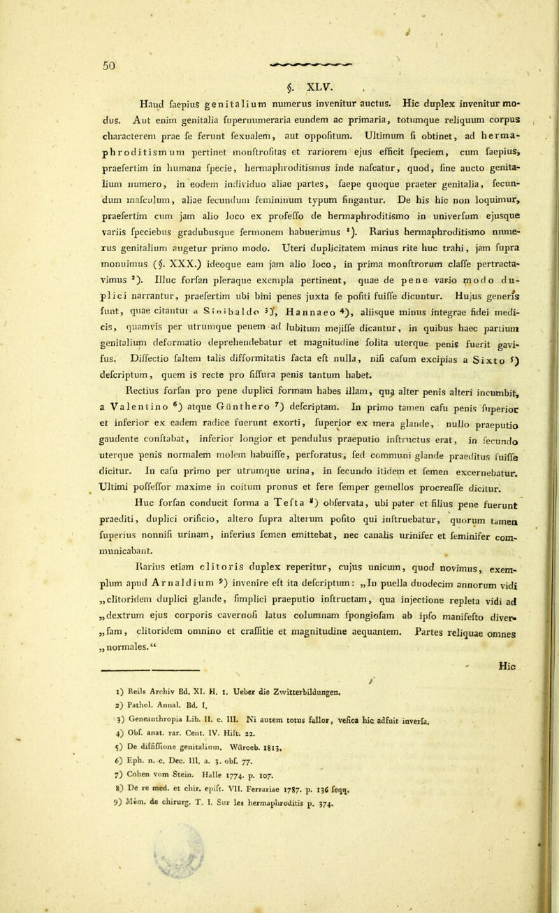 y $. XLV. Hnud faepius genitalium numerus invenitur auctus. Hic duplex invenitur mo- dus. Aut enim genitalia fupernumeraria eundem ac primaria, totiimque reliquum corpus , * characterem prae fe ferunt fexualem, aut oppofitum. Ultimum fi obtinet, ad herma- phroditismum pertinet monftrofitas et rariorem ejus efficit fpeciem, cum faepius, praefertim in humana fpecie, hermaphroditismus inde nafcatur, quod, fine aucto genita- lium numero, in eodem individuo aliae partes, faepe quoque praeter genitalia, fecun- dum mafculum, aliae fecundum femininum typum fingantur. De his hic non loquimur, praefertim cum jam alio loco ex profeffo de hermaphroditismo in univerfum ejusque variis fpeciebus gradubusque fermonem habuerimus *). Rarius hermaphroditismo nume- rus genitalium augetur primo modo. Uteri duplicitatem minus rite huc trahi, jam fupra monuimus ($. XXX.) ideoque eam jam alio loco, in prima monftrorum claffe pertracta- vimus Illuc forfan pleraque exempla pertinent, quae de pene vario modo du- pli ci narrantur, praefertim ubi bini penes juxta fe pofiti fuiffe dicuntur. Hujus generfs funt, quae citantui a Sintbaldo 3}*, Hannaeo ^^), aliisque minus integrae fidei medi- cis, quamvis per utrumque penem ad lubitum mejiffe dicantur, in quibus haec partium genitalium deformatio deprehendebatur et magnitufiine folita uterque penis fueiit gavi- fus. Diffectio faltem talis difformitatis facta eft nulla, nifi cafum excipias a Sixto defcriptum, quem is recte pro fiffura penis tantum habet. Rectius forfan pro pene duplici formam habes illam, qu^ alter penis alteri incumbit, a Valenti no ®) atque Gunthero defcriptam. In primo tamen cafu penis ftiperioc et inferior ex eadem radice fuerunt exorti, fuperior ex mera glande, nullo praeputio gaudente conftabat, infeidor longior et pendulus praeputio inftrnctus erat, in fecundo uterque penis normalem molem habuiffe, perforatus, fed communi glande praeditus fuiffe dicitur. In cafu primo per utrumque urina, in fecundo itidem et femen excernebatur. Ultimi poffeffor maxime in coitum pronus et fere femper gemellos procreaffe dicitur. H uc forfan conducit forma a Tefta *) obfervata, ubi pater et filius pene fuerunt \ praediti, duplici orificio, altero fupra alterum pofito qui inftruebatur, quorum tamen fuperius nonnifi urinam, inferius femen emittebat, nec canalis urinifer et feminifer com- municabant. Rarius etiam clitoris duplex reperitur, cujus unicum, quod novimus, exem- plum apud Arnaldium 5) invenire eft ita defcriptum: „In puella duodecim annorum vidi „clitoridem duplici glande, fimplici praeputio inftructam, qua injectione repleta vidi ad „ dextrum ejus corporis cavernofi latus columnam fpongiofam ab ipfo manifefto diver^ „ fam, clitoridem omnino et craffitie et magnitudine aequantem. Partes reliquae omnes „ normales. “ - Hic 1) Reils Archiv Bd, XI. H. I. Ueber die Zwitterbildungen. 2) Pathol. Annal. Bd, I, 3) Geneantbropia Lib. II. c. III. Ni autem totus fallor, velica hic adfuit inverfa, 4} Obf. anat. rar. Cent. IV. Hift. 23. 5) De diffiffione genitalium. Wiirceb. I8l3. 6) Eph. n. c. Dec. III. a. 3. obf. 77. 7) Cohen vom Stein. Halle 1774. P- 107- 8) De re med. et cbir. epift. VII. Ferrariae 1787. p. 136 feqij. 9) Mem. de chirurg. T. I. Sur lea hermaphroditis p. 374. ' I • '!, il • i' i;