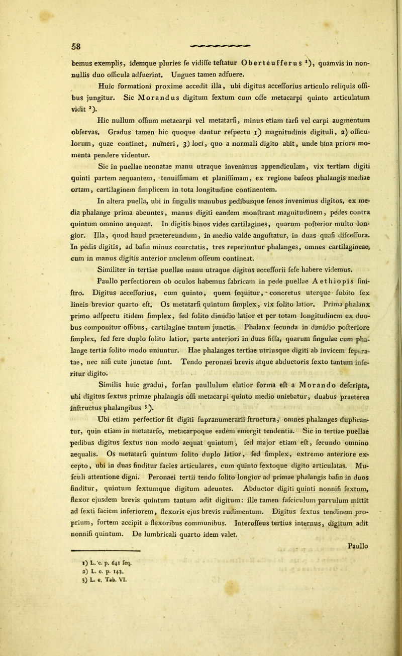 bemus exemplis, idemque pluries fe vidiffe teftatuif Oberteufferus quamvis in non- nullis duo officula adfuerint. Ungues tamen adfuere. Huic formationi proxime accedit illa, ubi digitus accelTorius articulo reliquis ofli- bus jungitur. Sic Morandus digitimi fextum cum offe metacarpi quinto articulatum vidit ’). Hic nullum offium metacarpi vel metatarfi, minus etiam tarfi vel carpi augmentum obfervas. Gradus tamen hic quoque dantur refpectu i) magnitudinis digituli, 2) officu- lorum, quae continet, numeri, 3) loci, quo a normali digito abit, unde bina priora mo- menta pendere videntur. Sic in puellae neonatae manu utraque invenimus appendiculam, vix tertiam digiti quinti partem aequantem, 'tenuiffimam et planiffimam, ex regione bafeos phalangis mediae ortam, cartilaginem limplicem in tota longitudine continentem. In altera puella, ubi in lingulis manubus pedibusque fenos invenimus digitos, ex me- dia phalange prima abeuntes, manus digiti eandem monftrant magnitudinem, pedes contra quintum omnino aequant. In digitis binos vides cartilagines, quarum pofterior multo lon- gior. Illa, quod haud praetereundum, in medio valde anguftatur, in duas quah difceffura. In pedis digitis, ad bafin minus coarctatis, tres reperiuntur phalanges, omnes cartilagineae, cum in manus digitis anterior nucleum offeum contineat. Similiter in tertiae puellae manu utraque digitos accefforii fefe habere videmus. Paullo perfectiorem ob oculos habemus fabricam in pede puellae Aethiopis fini- ftro. Digitus accefforius, cum quinto, quem fequiturconcretus uterque fubito fex lineis brevior quarto eft. Os metatarfi quintum fimplex, vix folito latior. Prima phalanx primo adfpectu itidem fimplex, fed folito dimidio latior et per totam longitudinem ex duo- bus componitur offibus, cartilagine tantum junctis. Phalanx fecunda in dimidio pofteriore fimplex, fed fere duplo folito latior, parte anteriori in duas fiffa, quarum fingulae cum pha- lange tertia folito modo uniuntur. Hae phalanges tertiae utriusque digiti ab invicem fepj^ra- tae, nec nifi cute junctae funt. Tendo peronaei brevis atque abductoris fexto tantum infe- ritur digito. Similis huic gradui, forfan paullulum elatior forma eft a Morando defcripta, ubi digitus fextus primae phalangis offi metacarpi quinto medio uniebatur, duabus praeterea inftructus phalangibus ^ y Ubi etiam perfectior fit digiti fupranumerarii ftructura, omnes phalanges duplican- tur, quin etiam in metatarfo, metacarpoque eadem emergit tendentia. Sic in tertiae puellae pedibus digitus fextus non modo aequat quintum, fed major etiam eft, fecundo omnino aequalis. Os metatarfi quintum folito duplo latior, fed fimplex, extremo anteriore ex- cepto, ubi in duas finditur facies articulares, cum quinto fextoque digito articulatas. Mu- fculi attentione digni. Peronaei tertii tendo folito longior ad primae phalangis bafin in duos finditur, quintum fextumque digitum adeuntes. Abductor digiti quinti nonnili fextum, flexor ejusdem brevis quintum tantum adit digitum: ille tamen fafciculum parvulum mittit ad fexti faciem inferiorem, flexoris ejus brevis rudimentum. Digitus fextus tendinem pro- prium, fortem accipit a flexoribus communibus. Interoffeus tertius internus, digitvmi adit nonnifi quintum. De lumbricali quarto idem valet. Paullo 1) L, 'c. p. 641 feq. 2) L. c. p. 143. 3) L. «. Tab. VI. i