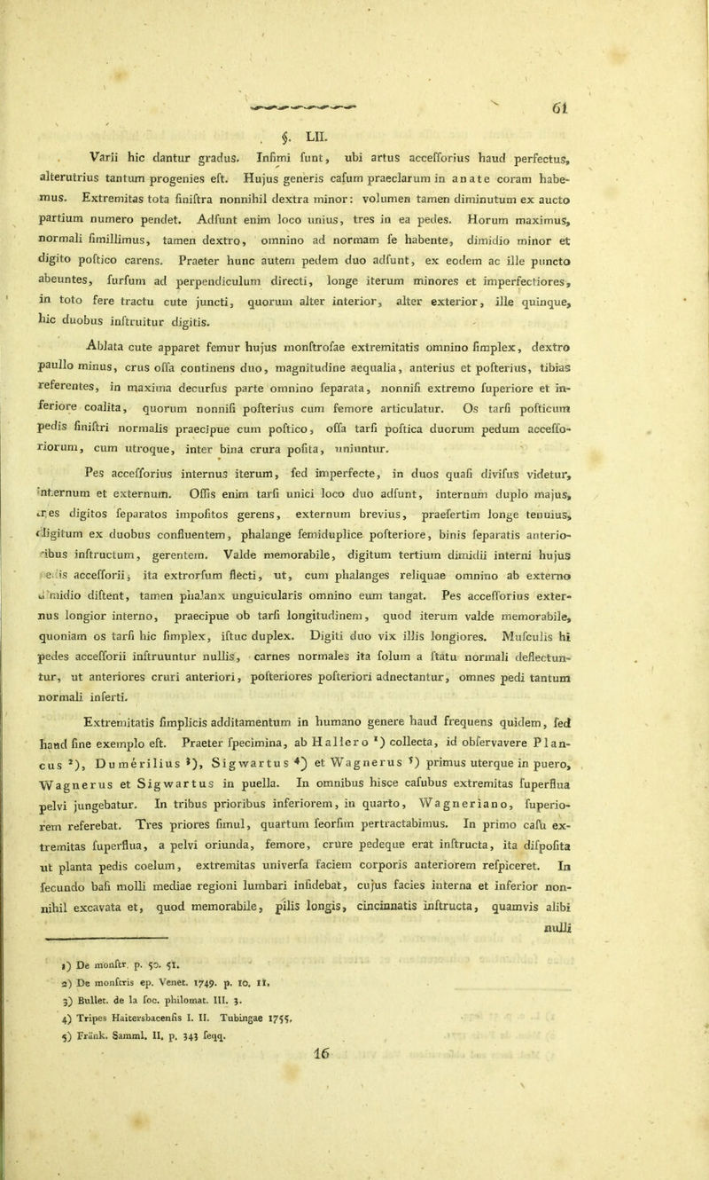 \ \ . $. LIL Varii hic dantur gradus. Infimi funt, ubi artus accefforius haud perfectus, alterutrius tantum progenies eft. Hujus generis cafum praeclarum in anate coram habe^ mus. Extremitas tota finiftra nonnihil dextra minor: volumen tamen diminutum ex aucto partium numero pendet. Adfiint enim loco unius, tres in ea pedes. Horum maximus, normali fimillimus, tamen dextro, omnino ad normam fe habente, dimidio minor et digito poftico carens. Praeter hunc autem pedem duo adfunt, ex eodem ac ille puncto abeuntes, furfurn ad perpendiculum directi, longe iterum minores et imperfectiores, in toto fere tractu cute juncti, quorum alter interior, alter exterior, ille quinque, hic duobus inftruitur digitis. Ablata cute apparet femur hujus monftrofae extremitatis omnino fimplex, dextro paullo minus, crus offa continens duo, magnitudine aequalia, anterius et pofterius, tibias referentes, in maxima decurfus parte omnino feparata, nonnifi extremo fuperiore et in- feriore coalita, quorum nonnifi pofterius cum femore articulatur. Os tarfi pofticum pedis finifti'i normalis praecipue cum poftico, offa tarfi poftica duorum pedum acceffo- riorum, cum utroque, inter bina crura pofita, uniuntur. Pes accefforius internus iterum, fed imperfecte, in duos quali divifus videtur, •nternum et externum. Offis enim tarfi unici loco duo adfunt, internum duplo majus, ir.es digitos feparatos impofitos gerens, externum brevius, praefertim longe tenuius, f.ligitum ex duobus confluentem, phalange femiduplice pofteriore, binis feparatis anterio- ribus inftructum, gerentem. Valde memorabile, digitum tertium dimidii interni hujus . edis accefforiij ita extrorfum flecti, ut, cum phalanges reliquae omnino ab externo uuiiidio diftent, tamen phalanx unguicularis omnino eum tangat. Pes accefforius exter- nus longior interno, praecipue ob tarfi longitudinem, quod iterum valde memorabile, quoniam os tarfi hic fimplex, iftuc duplex. Digiti duo vix illis longiores. Mufculis hi pedes accefforii inftruuntur nullis, carnes normales ita folum a ftatu normali deflectun- tur, ut anteriores cruri anteriori, pofteriores pofteriori adnectantur, omnes pedi tantum normali inferti. Extremitatis fimplicis additamentum in humano genere haud frequens quidem, fed haud fine exemplo eft. Praeter fpecimina, ab Hallero *) collecta, id obfervavere Plan- cus *), Dumerilius *), Sigwartus^) et Wagnerus primus uterque in puero, , Wagnerus et Sigwartus in puella. In omnibus hisce cafubus extremitas fuperflua pelvi jungebatur. In tribus prioribus inferiorem, in quarto, Wagneriano, fuperio- rem referebat. Tres priores fimul, quartum feorfim pertractabimus. In primo calli ex- tremitas fuperflua, a pelvi oriunda, femore, crure pedeque erat inftructa, ita difpofita ut planta pedis coelum, extremitas univerfa faciem corporis anteriorem refpiceret. In fecundo bafi molli mediae regioni lumbari infidebat, cujus facies interna et inferior non- nihil excavata et, quod memorabile, pilis longis, cincinnatis inftructa, quamvis alibi nulli 1) De monftr. p. 53, 51. 2) De monftris ep. Venet. 1749. p. lo. Ii. 3} Bullet, de la foc. philomat. III, 3. 4) Tripes Haitersbacenfis I. II. Tubingae 1755. 5) Frank. Samml, 11, p. 343 feqq. 16