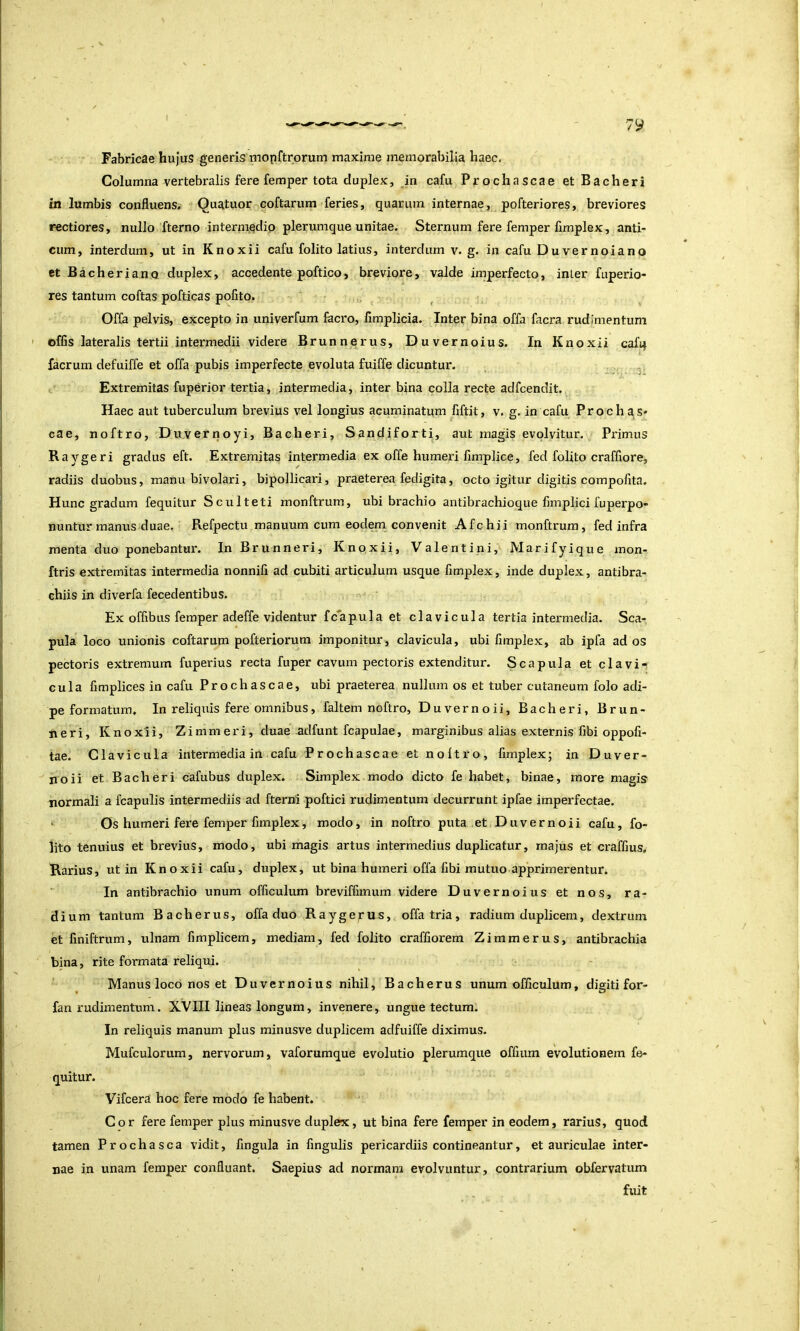 Fabricae hujus generis mopftrorum maxime memorabilia haec. Columna vertebralis fere femper tota duplex, Jn cafu Prochascae et Bacheri in lumbis confluens.' Quatuor coftarum feries, quarum internae, pofteriores, breviores rectiores, nullo fterno intermedio plerumque unitae. Sternum fere femper fimplex, anti- cum, interdum, ut in Knoxii cafu folito latius, interdum v. g. in cafu Duvernoiano et Bacheri ano duplex, accedente poftico, breviore, valde imperfecto, inter fuperio- res tantum coftas pofticas pofito. , Offa pelvis, excepto in univerfum facro, fimplicia. Inter bina offa facra rudimentum ' offis lateralis tertii intermedii videre Brunnerus, Duvernoius. In Knoxii cafq facrum defuiffe et offa pubis imperfecte evoluta fuiffe dicuntur. ■ . t Extremitas fuperior tertia, intermedia, inter bina colla recte adfcendit. Haec aut tuberculum brevius vel longius acuminatum fiftit, v, g. in cafu Prochas* cae, noftro, Duvernoyi, Bacheri, Sandiforti, aut magis evolvitur. Primus Raygeri gradus eft. Extremitas intermedia ex offe humeri fimplice, fed folito craffiore, radiis duobus, manu bivolari, bipollicari, praeterea fedigita, octo igitur digitis compofita. Hunc gradum fequitur Sculteti monftrum, ubi brachio antibrachioque fimplici fuperpo- nuntur manus duae, Refpectu manuum cum eodem convenit Afchii monftrum, fed infra menta duo ponebantm'. InBrunneri, Knoxii, Valentini, Marifyique mon- ftris extremitas intermedia nonnifi ad cubiti articulum usque fimplex, inde duplex, antibra- chiis in diverfa fecedentibus. n - Ex offibus femper adeffe videntur fc'apula et clavicula tertia intermedia. Sca- pula loco unionis coftarum pofterioruni imponitur, clavicula, ubi fimplex, ab ipfa ad os pectoris extremum fuperius recta fuper cavum pectoris extenditur. Scapula et clavi-i cula fimplices in cafu Prochascae, ubi praeterea nullum os et tuber cutaneum folo adi- pe formatum. In reliquis fere omnibus, faltem noftro, Duvernoii, Bacheri, Brun- neri, Knoxii, Zimmeri, duae adfunt fcapulae, marginibus alias externis fibi oppofi- tae. Clavicula intermedia in cafu Prochascae et noltro, fimplex; in Duver- noii et Bacheri cafubus duplex. Simplex modo dicto fe habet, binae, more magis normali a fcapulis intermediis ad fterni poftici rudimentum decurrunt ipfae imperfectae. Os humeri fere femper fimplex, modo, in noftro puta et Duvernoii cafu, fo- iito tenuius et brevius, modo, ubi magis artus intermedius duplicatur, majus et craffius. Rarius, ut in Knoxii cafu, duplex, ut bina humeri offa fibi mutuo apprimerentur. In antibrachio unum officulum breviffimum videre Duvernoius et nos, ra- dium tantum Bacherus, offa duo Raygerus, offa tria, radium duplicem, dextrum et finiftrum, ulnam fimplicem, mediam, fed folito craffiorem Zimmerus, antibrachia bjna, rite formata reliqui. Manus loco nos et Duvernoius nihil, Bacherus unum officulum, digiti for- fan rudimentum. XVIII lineas longum, invenere, ungue tectum. In reliquis manum plus minusve duplicem adfuiffe diximus. Mufculorum, nervorum, vaforumque evolutio plerumque offium evolutionem fe- quitur. Vifcera hoc fere modo fe habent. Cor fere femper plus minusve duplex, ut bina fere femper in eodem, rarius, quod tamen Prochasca vidit, lingula in fingulis pericardiis contineantur, et auriculae inter- nae in unam femper confluant. Saepius ad normam evolvuntur, contrarium obfervatum fuit