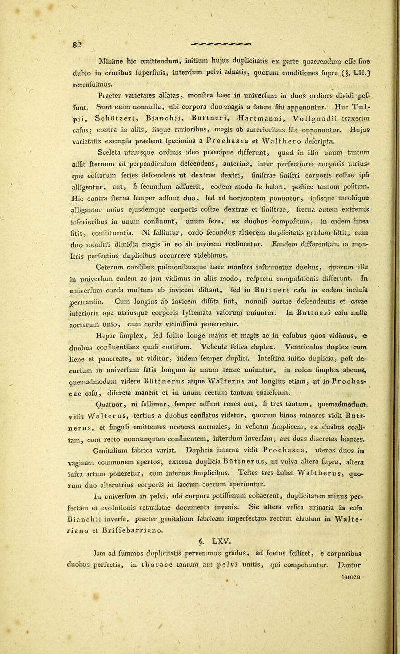 Minime hic omittendum, initium hujus duplicitatis ex parte quaerendum effe fine dubio in cruribus fuperlluis, interdum pelvi adnatis, quorum conditiones fupra (§. LII.) recenfuimus. Praeter varietates allatas, monftra haec in univerfum in duos ordines dividi pof- funt. Sunt enim nonnulla, ubi corpora duo magis a latere fibi apponuntur. Huc T^l- pii, Schiitzeri, Bianchii, Biittneri, Hartmanni, Vollgnadii traxerim cafus; contra in aliis, iisque rarioribus, magis ab anterioribus fibi opponuntur. Hujus varietatis exempla praebent fpecimina a Prochasca et Walthero defcripta. Sceleta utriusque ordinis ideo praecipue differunt, quod in illo unum tantum adfit fternum ad perpendiculum defcendens, anterius, inter perfectiores corporis utrius- que coftarum feries defcendens ut dextrae dextri, finiftrae finiftri corporis coftae ipfi alligentur, aut, fi fecundum adfuerit, eotiem modo fe habet, poftice tantum pofitum. Hic contra fterna femper adfunt duo, fed ad horizontem ponuntur, ipfisque utroblque alligantur unius ejusdemque corporis coftae dextrae et 'finiftrae, fterna autem extremis inferioribus in unimi confluunt, unum fere, ex duobus eompofituni, in eadem linea fitis, conftituentia. Ni fallimur, ordo fecundus altiorem duplicitatis gradum fiftit, cum duo monftri dimidia magis in eo ab invicem reclinentur. JEandem differentiam in mon- ftris perfectius duplicibus occurrere videbimus. Ceterum cordibus piilmonibusque haec monftra inftruuntur duobus, quorum illa in univerfum eodem ac jam vidimus in aliis modo, refpectu compofitionis differunt. In univerfum corda multum ab invicem diftant, fed in Biittneri cafu in eodem inclufa pericardio. Cum longius ab invicem diffita fint, nonnifi aortae defcendentis et cavae inferioris ope utriusque corporis fyftemata vaforum uniuntur. In Biittneri cafu nulla aortarum unio, cum corda viciniffima ponerentur. Hepar fimplex, fed folito longe majus et magis ac in cafubus quos vidimus, e duobus confluentibus quafi coalitum. Veficula fellea duplex. Ventriculus duplex cum liene et pancreate, ut viditur, itidem'femper duplici. Inteftina initio duplicia, poft de- curfum in univerfum fatis longum in unum tenue uniuntur, in colon fimplex abeuns, quemadmodum videre Biittnerus atque Walterus aut longius etiam, ut in Prochas- cae cafu, difcreta manerit et in unum rectum tantum coalefcunt. Quatuor, ni fallimur,-femper adfunt renes aut, fi tres tantum, quemadmodum*, vidit Walterus, tertius a duobus conflatus videtur, quorum binos minores vidit Biitt- nerus, et finguli emittentes ureteres normales, in veficam fimplicem, ex duabus coali- tam, cum recto nonnunquam confluentem, iriterdum inverfam, aut duas discretas hiantes. Genitalium fabrica variat. Duplicia interna vidit Prochasca, uteros duos in vaginam communem apertos; externa duplicia Biittnerus, ut vulva altera fupra, altera infra artum poneretur, cum internis fimplicibus. Teftes tres habet WaLtherus, quo- rum duo alterutrius corporis in faecum coecum Aperiuntur. In univerfum in pelvi, ubi corpora potiffmium cohaerent, duplicitatem minus per- fectam et evolutionis retardatae documenta invenis. Sic altera vefica urinaria in cafu B i an cilii inverfa, praeter genitalium fabricam imperfectam rectum claufum in Walte- riano et Briffebarriano. $. LXV. lam ad fummos duplicitatis pervenimus gradus, ad foetus fcilicet, e corporibus duobus jierfectis, in thorace tantum aut pelvi unitis, qui componuntur. Dantur tamen