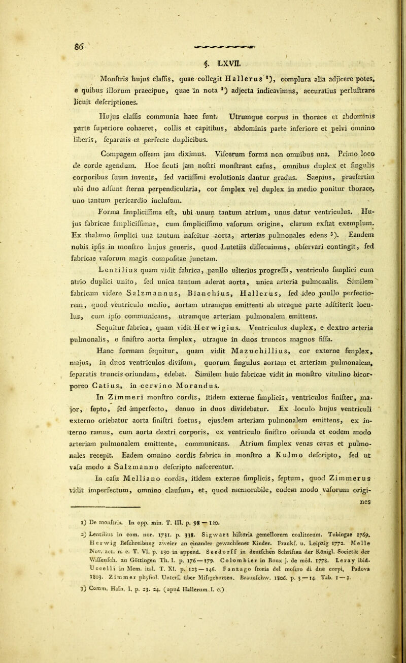 I Lxvn. Monftris hujus claffis, quae collegit Hallerus *), complura alia adjicere potes, e quibus illorum praecipue, quae 'in nota adjecta indicavimus, accuratius perluftrare licuit defcriptiones. Hujus claffis communia haec funt.' Utrumque corpus in thorace et abdominis parte fuperiore cohaeret, collis et capitibus, abdominis parte inferiore et pelvi omnino liberis, fepax'atis et perfecte duplicibus. Compagem offeam jam diximus. Vifcerum forma non omnibus una. Primo loco de corde agendum. Hoc ficiiti jam noftri monftrant cafus, omnibus duplex et lingulis corporibus fuum invenis, fed variiffimi evolutionis dantur gradus. Saepius, praefertim ubi duo adfunt fterna perpendicularia, cor fimplex vel duplex in medio ponitur thorace, uno tantum pericardio inclufum. Forma limpliciffima eft, ubi unum tantum atrium, unus datur ventriculus. Hu- jus fabricae fimpliciffimae, cum fimpliciffimo vaforum origine, clarum exftat exemplum. Ex thalamo fimplici una tantum nafcitur aorta, arterias pulmonales edens ^). Eandem nobis iplis in monftro hujus generis, quod Lutetiis diUecuimus, obfervari contingit, fed fabricae vaforum magis compofitae junctam. Lentilius quam vidit fabrica, paullo ulterius progreffa, ventriculo bmplici cum atrio duplici unito, fed unica tantum aderat aorta, unica arteria pulmonalis. Similem'' fabricam videre Salzm an nus, Bianchius, Hallexbs, fed ideo paullo pei'fectio- rem, quod ventriculo medio, aortam utramque emittenti ab utraque parte adftiterit locu- lus, cum ipfo communicans, utramque arteriam pulmonalem emittens. Sequitur fabrica, quam viditHerwigius, Ventriculus duplex, e dextro arteria pulmonalis, e bniftro aorta fimplex, utraque in duos truncos magnos fiffa. Hanc formam fequitur, quam vidit Mazuchillius, cor externe fimplex, majus, in duos ventriculos divifum, quorum fingulus aortam et arteriam pulmonalem, feparatis truncis oriundam, edebat. Similem huic fabricae vidit in monftro vitulino bicor- poreo Catius, in cervino Morandus. In Zimmeri monftro cordis, itidem externe fimplicis, ventriculus finifter, ma- jor, fepto, fed imperfecto, denuo in duos dividebatur. Ex loculo hujus ventriculi ' externo oriebatur aorta finiftri foetus, ejusdem arteriam pulmonalem emittens, ex in- terno ramus, cum aorta dextri corporis, ex ventriculo finiftro oriunda et eodem modo arteriam pulmonalem emittente, communicans. Atrium fimplex venas cavas et pulmo- nales recepit. Eadem omnino cordis fabrica in monftro a Kulmo defcripto, fed ut vafa modo a Salzmanno defcripto nafcerentur. In cafii Mei lia no cordis, itidem externe fimplicis, feptum, quod Zim merus vidit imperfectum, omnino claufum, et, quod memorabile, eodem modo vaforum origi- nes 1) De monftris. In opp. min. T. III. p. 98 — 120. 2) Lentilius in com. nor. 17JI. p. 338. Sigwart birtorla gemellorum coalitorum. Tublngae 1769, llerwig Befcbreibimg zweicr an einander gewachfener Kinder. Frankf. u. Leipzig 1772. Meile Ihov. act. n. c. T. VI. p. 130 in append. Seedorff in deutfchen Schrifien der Konigl. Societiit der WiUenfch. zu Gdttingen Th. 1. p. 176 —179. Colombier in Roux j. de med. 1778. Leray ibid. Uccelli in Mem. ital. T. XI. p. 123 —146. Fanzago ftoria dei moftro di due corpi, Padova 1803. Zimmer phyfiol. Unterf. iiber Mifsgebinten. Braunfchw. lgo6. p, 3 — 14. Tab. i — 3- 3) Comm. Hdfn, 1. p. 23. 24. (apud Hallerum I. C.)