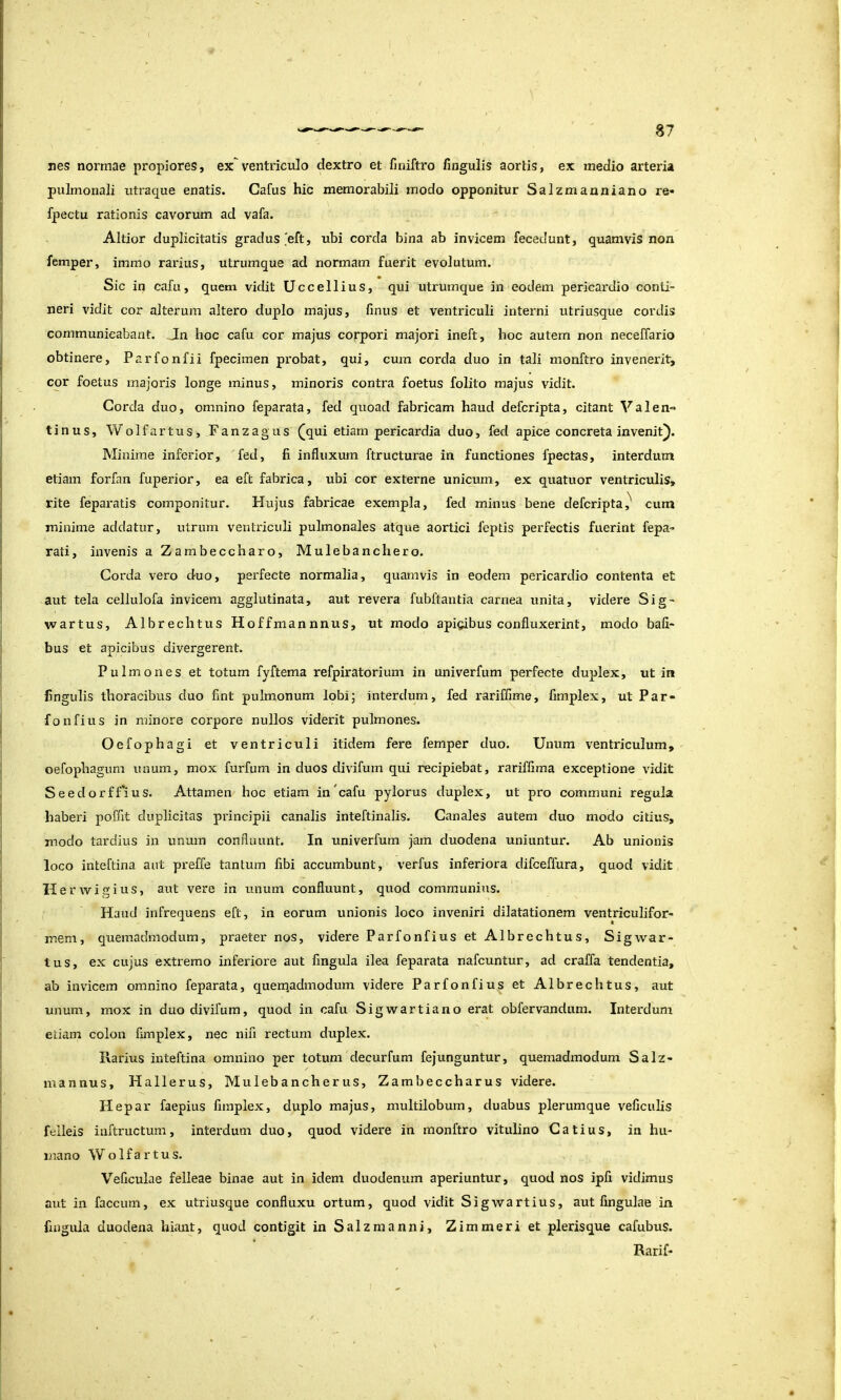 nes normae propiores, exventriculo dextro et finiftro fingulis aortis, ex medio arteria pulmonali utraque enatis. Cafus hic memorabili modo opponitur Salzmanniano re* fpectu rationis cavorum ad vafa. Altior duplicitatis gradus 'eft, ubi corda bina ab invicem fecedunt, quamvis non femper, immo rarius, utrumque ad normam fuerit evolutum. Sic in cafu, quem vidit Uccellius, qui utrumque in eodem pericardio conti- neri vidit cor alterum altero duplo majus, finus et ventriculi interni utriusque cordis communicabant. Jn hoc cafu cor majus corpori majori ineft, hoc autem non neceffario obtinere, Parfonfii fpecimen pi'obat, qui, cum corda duo in tali monftro invenerit, cor foetus majoris longe minus, minoris contra foetus folito majus vidit. Corda duo, omnino feparata, fed quoad fabricam haud defcripta, citant Valen- tinus, Wolfartus, Fanzagus ^qui etiam pericardia duo, fed apice concreta invenit). Minime inferior, 'fed, fi influxum ftructurae in functiones fpectas, interdum etiam forfan fuperior, ea eft fabrica, ubi cor externe unicum, ex quatuor ventriculis, rite feparatis componitur. Hujus fabricae exempla, fed minus bene defcripta,^ cum minime addatur, utrum ventriculi pulmonales atque aortici feptis perfectis fuerint fepa- rati, invenis a Zambeccharo, Mulebanchero. Corda vero duo, perfecte normalia, quamvis in eodem pericardio contenta et aut tela cellulofa invicem agglutinata, aut revera fubftantia carnea unita, videre Sig- vvartus, Albrechtus Hoffmannnus, ut modo apigibus confluxerint, modo bafl- bus et apicibus divergerent. Pulmones et totum fyftema refpiratorium in univerfum perfecte duplex, ut in fingulis thoracibus duo fint pulmonum lobi; interdum, fed rariffime, fimplex, ut Par- fonfius in minore corpore nullos viderit pulmones. Oefophagi et ventriculi itidem fere femper duo. Unum ventriculum, oefophagum unum, mox furfum in duos divifum qui recipiebat, rarifflma exceptione vidit SeedorfTius. Attamen hoc etiam in cafu pylorus duplex, ut pro communi regula haberi poffit duplicitas principii canalis inteftinalis. Canales autem duo modo citius, modo tardius in unum confluunt. In univerfum jam duodena uniuntur. Ab unionis loco inteftina aut preffe tantum fibi accumbunt, verfus inferiora difceffura, quod vidit Herwigius, aut vere in unum confluunt, quod communius. Haud infrequens eft, in eorum unionis loco inveniri dilatationem ventriculifor- mem, quemadmodum, praeter nos, videre Parfonfius et Albrechtus, Sigwar- tus, ex cujus extremo inferiore aut fingula ilea feparata nafcuntur, ad craffa tendentia, ab invicem omnino feparata, quenqadmodum videre Parfonfius et Albrechtus, aut unum, mox in duo divifum, quod in cafu Sigwartiano erat obfervandum. Interdum etiam colon fimplex, nec nifi rectum duplex. Rarius inteftina omnino per totum decurfum fejunguntur, quemadmodum Salz- mannus, Hallerus, Mulebancheriis, Zambeccharus videre. Hepar faepius fimplex, duplo majus, multilobum, duabus plerumque veficulis felleis iuftructum, interdum duo, quod videre in monftro vitulino Catius, in hu- mano W o 1 f a r t u s. Veficulae felleae binae aut in idem duodenum aperiuntur, quod nos ipfi vidimus aut in faecum, ex utriusque confluxu ortum, quod vidit Sigwartius, aut fingulae in fingula duodena hiant, quod contigit in Salzmanni, Zimmeri et plerisque cafubus. Rarif-