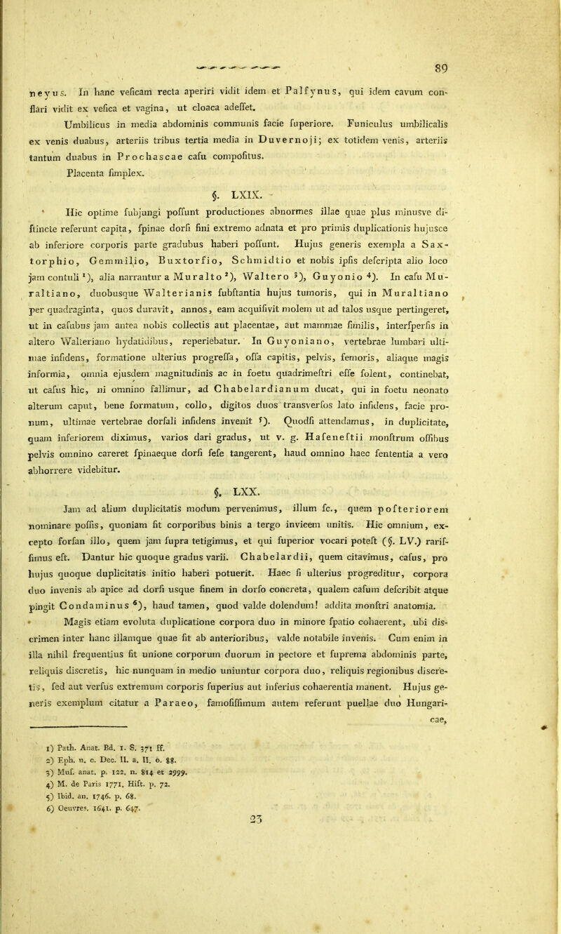 nevus. In hanc veficam recta aperiri vidit idem et Palfynus, qui idem cavum con- flari vidit ex vefica et vagina, ut cloaca adeffet. Umbilicus in media abdominis communis facie fuperiore. Funiculus umbilicalis ex venis duabus, arteriis tribus tertia media in Duvernoji; ex totidem venis, arteriis tantum duabus in Prochascae cafu compofitus. Placenta fimplex. §. LXIX. ’ ' Hic optime fubjungi poffunt productiones abnormes illae quae plus minusve di- ftincte referunt capita, fpinae dorfi fini extremo adnata et pro primis duplicationis hujusce ab inferiore corporis parte gradubus haberi poffunt. Hujus generis exempla a Sax- torphio, Gemmilio, Buxtorfio, Schmidtio et nobis ipfis defcripta alio loco jam contuli *), alia narrantur a Mura Ito *), Waltero Guyonio'*). In cafu Mu- raltiano, duobusque Walterianis fubftantia hujus tumoris, qui in Muraltiano per quadraginta, quos duravit, annos, eam acquifivit molem ut ad talos usque pertingeret, ut in cafubus jam antea nobis collectis aut placentae, aut mammae fimilis, interfperfis in altero Waheriano hydatidibus, reperiebatur. In Guyoniano, vertebrae lumbari ulti- mae infidens, formatione ulterius progreffa, offa capitis, pelvis, femoris, aliaque magis informia, omnia ejusdem magnitudinis ac in foetu quadrimeftri effe folent, continebat, ut cafiis hic, ni omnino fallimur, ad Chabelardianum ducat, qui in foetu neonato alterum caput, bene formatum, collo, digitos duos transverfos lato infidens, facie pro- num, ultimae vertebrae dorfali infidens invenit Quodfi attendamus, in duplicitate, quam inferiorem diximus, varios dari gradus, ut v. g. Hafeneftii monftrum offibus pelvis omnino careret fpinaeque dorfi fefe tangerent, haud omnino haec fententia a vero abhorrere videbitur. $. LXX. Jam ad alium duplicitatis modum pervenimus, illum fc., quem pofteriorem nominare poffis, quoniam fit corporibus binis a tergo invicem unitis. Hic omnium, ex- cepto forfan illo, quem jam fupra tetigimus, et qui fuperior vocari poteft (§. LV.) rarif- fimus eft. Dantur hic quoque gradus varii. Chabelardii, quem citavimus, cafus, pro hujus quoque duplicitatis initio haberi potuerit. Haec fi ulterius progreditur, corpora cluo invenis ab apice ad dorfi usque finem in dorfo concreta, qualem cafum defcribit atque pingit Condaminus ®), haud tamen, quod valde dolendum! addita monftri anatomia. * Magis etiam evoluta duplicatione corpora duo in minore fpatio cohaerent, ubi dis- crimen inter hanc illamque quae fit ab anterioribus, valde notabile invenis. Cum enim in illa nihil frequentius fit unione corporum duorum in pectore et fuprema abdominis parte, reliquis discretis, hic nunquam in medio uniuntur corpora duo, reliquis regionibus discre- tis, fed aut verfus extremum corporis fuperius aut inferius cohaerentia manent. Hujus ge- « neris exemplum citatur a Paraeo, famofiffimum autem referunt puellae duo Hungari- cae, l) Path. Anat. Bd. i. S. 371 ff. 0) Epli. n. c. Dec. II. a. II. o. gg, 3) Muf. anat. p. 122. n. gi4 et 2959. 4) M. de Paris 1771. Hift. p. 72. 5) Ibid. an. 1746. p. 6g. 6) Oeuvres. 1641. p. 647. 25