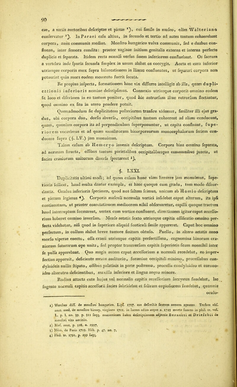 cae, a variis auctoribus defcriptae et pictae cui Cmile in mufeo, olim Walteriano confervatur laParaei cafu altius, in fecundo et tertio ad nates tantum cohaerebant corpora, anus communis medius. Monftro hungarico vulva communis, fed e duabus con- fluens, inter femora condita: praeter vaginae initium genitalia externa et interna perfecte duplicia et feparata. Itidem recta nonnifi verfus finem inferiorem confluebant. Os facriim a vertebra inde fpuria fecunda fimplex in unum abibat os coccygis. Aorta et cava inferior utriusque corporis mox fupra bifurcationem in Iliacas confluentes, ut feparari corpora non potuerint quin mors eodem momento fuerit fecuta. Re propius infpecta, formationem hanc vix differre intelligis ab illa, quam dupli- cationis inferioris nomine defcripfimus. Connexio utriusque corporis omnino eodem fit loco et difcrimen in eo tantum ponitur, quod hic antrorfum iftuc retrorfum flectantur, quod omnino ex fitu in utero pendere potuit. Quemadmodum fic duplicitatem pofteriorem tranfire videmus, fimiliter illi ejus gra- dus, ubi corpora duo, dorfis abverfa, occipitibus tantum cohaerent ad aliam conducunt, quam, quoniam corpora ita ad perpendiculum fuperponuntur, ut capita confluant, fupe- riorem vocavimus et ad quam monftrorum bicorporeorum monocephalorum feriem con- ducere fupra (§. LV.) jam monuimus. Talem cafum ab Hemeryo invenis defcriptum. Corpora bina omnino feparata, ad normam ftructa, offibus tantum parietalibus occipitalibusque communibus juncta, ut facies craniorum unitorum diverfa fpectarent Q, §. LXXI. Duplicitatis ultimi modi; ad quem cafum hunc viam fternere jam monuimus, fupe- lioris fciiicet, haud multa dantur exempla, et haec quoque cum gradu, tum modo difcor- dantia. Gradus inferioris fpecimen, quod nos faltem fcimus, unicum ab Homio defcriptum et pictum legiznus Corporis mafculi normalis vertici infidebat caput alterum, ita ipfi continuatum, ut praeter coarctationem mediocrem nihil obfervaretur, capilli quoque tractum haud interruptum formarent, vertex cum vertice conflueret, directionem igitur caput accelfo- rium haberet omnino inverfam. Menfe aetatis fexto utriusque capitis offificatio omnino per- fecta videbatur, nifi quod in fuperiore aliquid fonticuli fimile appareret. Caput hoc omnino perfectum, in collum abibat breve tumore finitum obtufo. Puello, in altero aetatis anno morfu viperae enecto, offa cranii utriusque capitis perfectiffima, cognomina binorum cra- niorum futurarum ope unita, fed propter transverfum capitis fuperioris fitum nonnihil inter fe pulfa apparebant. Quo magis autem caput accefforium a normali recedebat, eo imper- fectius apparuit, deficiente meatu auditorio, foramine occipitali minimo, proceffubus con- dyloideis nullis ftipato, olfibus palatinis in parte poftrema, proceffu condyloideo et corono- ideo alterutro deficientibus, maxilla inferiore et lingua aequo minore. Pvudius attacta cute hujus vel normalis capitis accefforium lacrymas fundebat, lac fligente normali capitis accefforii facies fubridebat et falivam copiofiorem fundebat, quamvis oculo- l) Wertber tUff. clc monfcro' bnngarico. Lipf. 1707. eas defcrlbit fextum annum agentes. Torkos obf. anat. med. de monftro bicorp. virgineo 1701. in lucem edito atque a. 172J morte functo in phll. tr. vol. L. p. 1. no. 59. p. 311 feqq. anatomicam habet defcriptionem adjectis Burnetti et Driefchii de mouftri vita notitiis. 2} Mnf. anat. p. 128. n. 2997. 3) Mcm. de Paris 1703. Hift. p. 47. no. 7, 4) Phil. tr. 1791. p. 299 faqq.