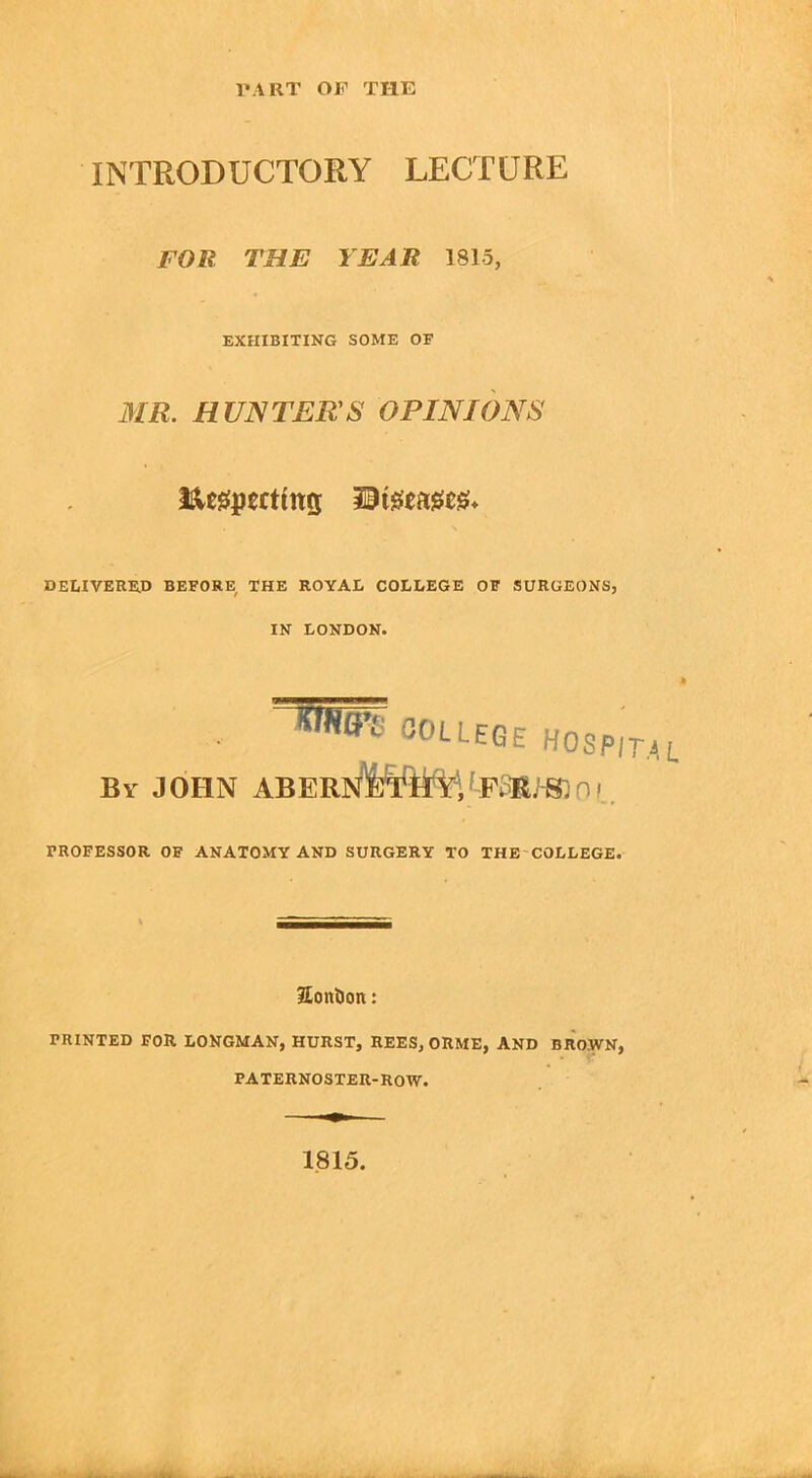 INTRODUCTORY LECTURE FOR THE YEAR 1815, EXHIBITING SOME OF MR. HUNTERS OPINIONS DELIVERED BEFORE THE ROYAL COLLEGE OF SURGEONS, IN LONDON. . COLLEGE HOSPI iiv john a iteu\t n; try;1 f.r. h. FROFESSOR OF ANATOMY AND SURGERY TO THE COLLEGE. EonDon: PRINTED FOR LONGMAN, HURST, REES, ORME, AND BROWN, PATERNOSTER-ROW. 1815.