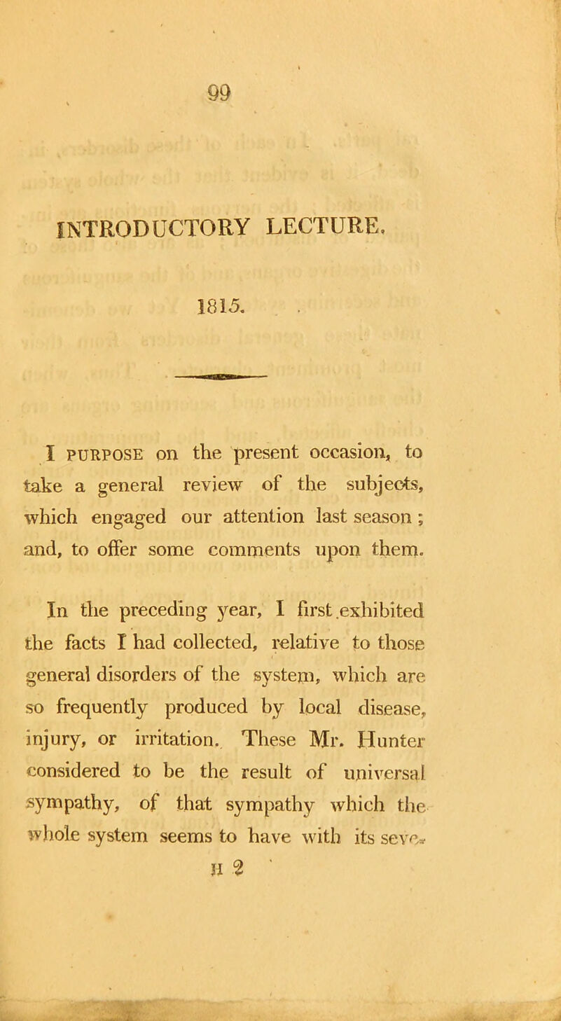 INTRODUCTORY LECTURE, 1815. I purpose on the present occasion, to take a general review of the subjects, which engaged our attention last season; and, to offer some comments upon them. In the preceding year, I first exhibited the facts I had collected, relative to those general disorders of the system, which are so frequently produced by local disease, injury, or irritation. These Mr. Hunter considered to be the result of universal sympathy, of that sympathy which the whole system seems to have with its seve* H % '