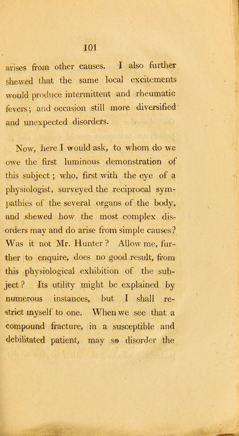 arises from other causes. I also further shewed that the same local excitements would produce intermittent and rheumatic fevers; and occasion still more diversified and unexpected disorders. Now, here I would ask, to whom do we owe the first luminous demonstration of this subject; who, first with the eye of a physiologist, surveyed the reciprocal sym- pathies of the several organs of the body, and shewed how the most complex dis- orders may and do arise from simple causes ? Was it not Mr. Hunter ? Allow me, fur- ther to enquire, does no good result, from this physiological exhibition of the sub- ject ? Its utility might be explained by numerous instances, but I shall re- strict myself to one. When we see that a compound fracture, in a susceptible and debilitated patient, may s© disorder the