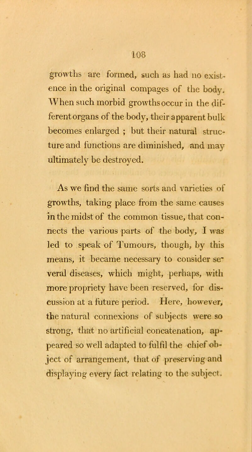 growths are formed, such as had no exist- ence in the original compages of the body. When such morbid growths occur in the dif- ferent organs of the body, their apparent bulk becomes enlarged ; but their natural struc- ture and functions are diminished, and may ultimately be destroyed. As we find the same sorts and varieties of growths, taking place from the same causes in the midst of the common tissue, that con- nects the various parts of the body, I was led to speak of Tumours, though, by this means, it became necessary to consider se~ veral diseases, which might, perhaps, with more propriety have been reserved, for dis- cussion at a future period. Here, however, the natural connexions of subjects were so strong, that no artificial concatenation, ap- peared so well adapted to fulfil the chief ob- ject of arrangement, that of preserving and displaying every fact relating to the subject.