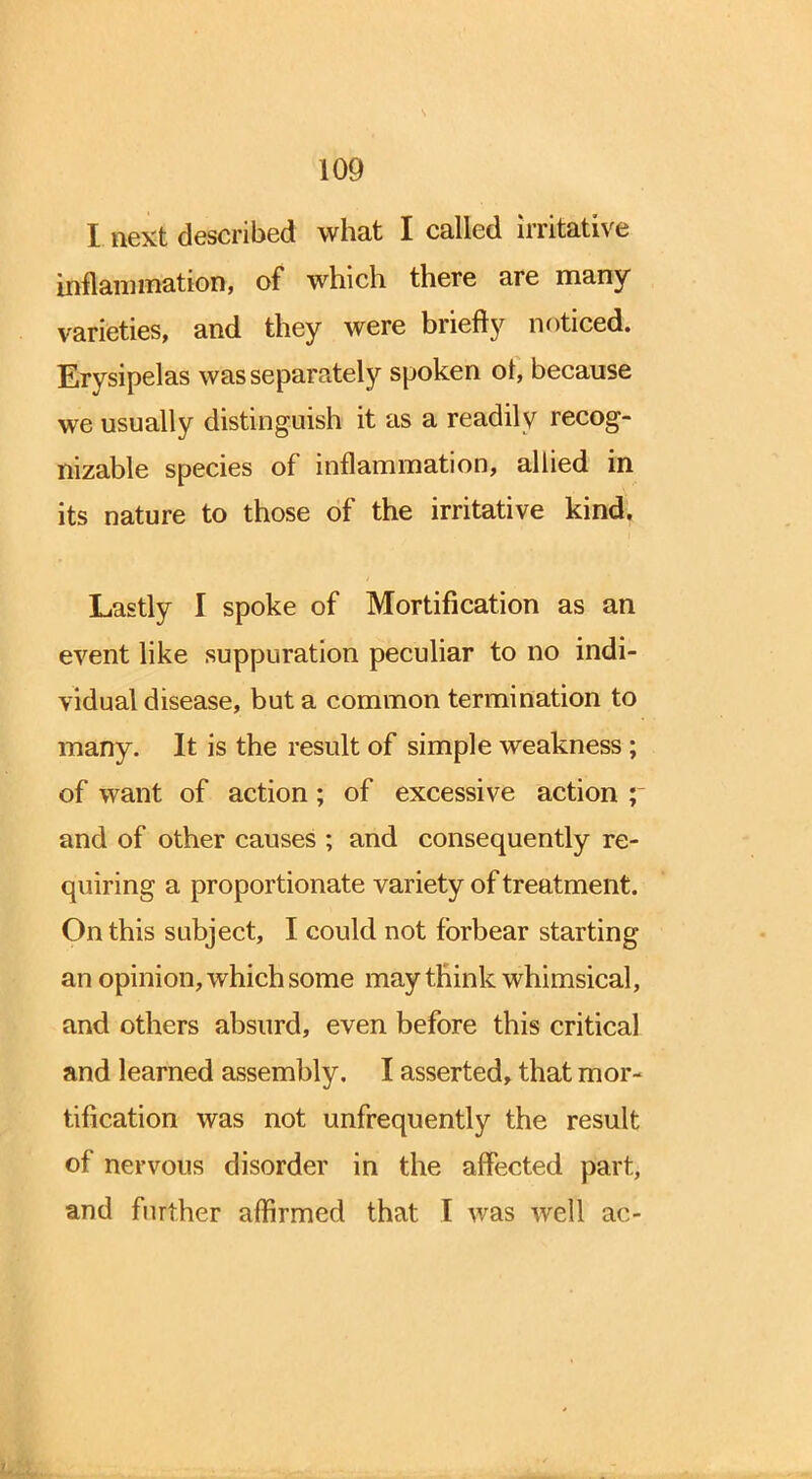 s 109 I next described what I called irritative inflammation, of which there are many varieties, and they were briefly noticed. Erysipelas was separately spoken or, because we usually distinguish it as a readily recog- nizable species of inflammation, allied in its nature to those of the irritative kind. Lastly I spoke of Mortification as an event like suppuration peculiar to no indi- vidual disease, but a common termination to many. It is the result of simple weakness; of want of action; of excessive action ; and of other causes ; and consequently re- quiring a proportionate variety of treatment. On this subject, I could not forbear starting an opinion, which some may think whimsical, and others absurd, even before this critical and learned assembly. I asserted, that mor- tification was not unfrequently the result of nervous disorder in the affected part,