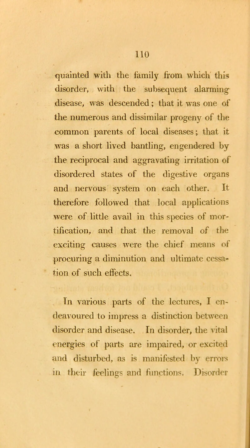 quainted with the family from which this disorder, with the subsequent alarming disease, was descended; that it was one of the numerous and dissimilar progeny of the common parents of local diseases; that it was a short lived bantling, engendered by the reciprocal and aggravating irritation of disordered states of the digestive organs and nervous system on each other. It therefore followed that local applications were of little avail in this species of mor- tification, and that the removal of the exciting causes were the chief means of procuring a diminution and ultimate cessa- tion of such effects, Tn various parts of the lectures, I en- deavoured to impress a distinction between disorder and disease. In disorder, the a ital energies of parts are impaired, or excited and disturbed, as is manifested by errors in their feelings and functions. Disorder