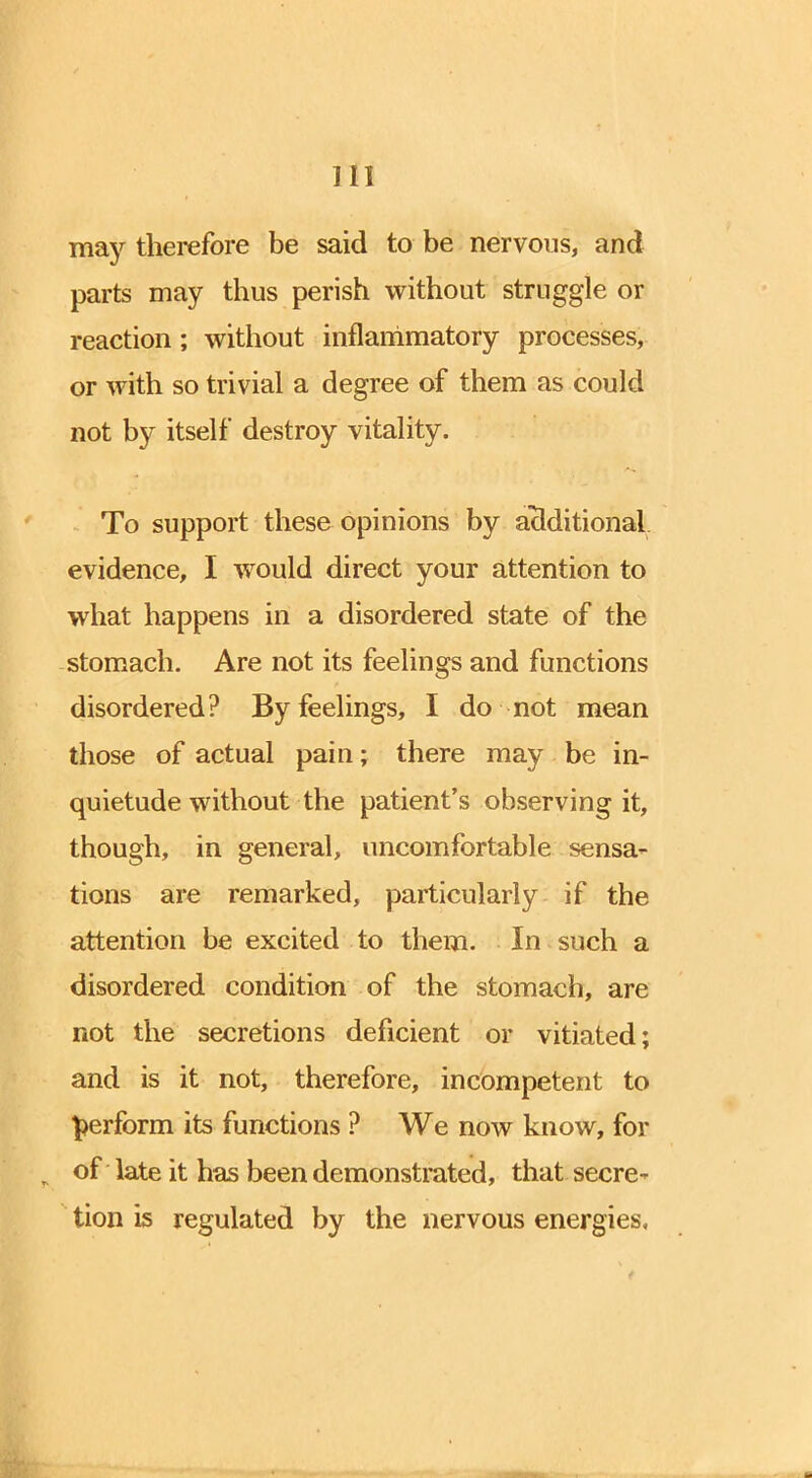 may therefore be said to be nervous, and parts may thus perish without struggle or reaction; without inflammatory processes, or with so trivial a degree of them as could not by itself destroy vitality. To support these opinions by additional evidence, I would direct your attention to what happens in a disordered state of the stomach. Are not its feelings and functions disordered? By feelings, I do not mean those of actual pain; there may be in- quietude without the patient's observing it, though, in general, uncomfortable sensa- tions are remarked, particularly if the attention be excited to them. In such a disordered condition of the stomach, are not the secretions deficient or vitiated; and is it not, therefore, incompetent to perform its functions ? We now know, for of late it has been demonstrated, that secre^ tion is regulated by the nervous energies.