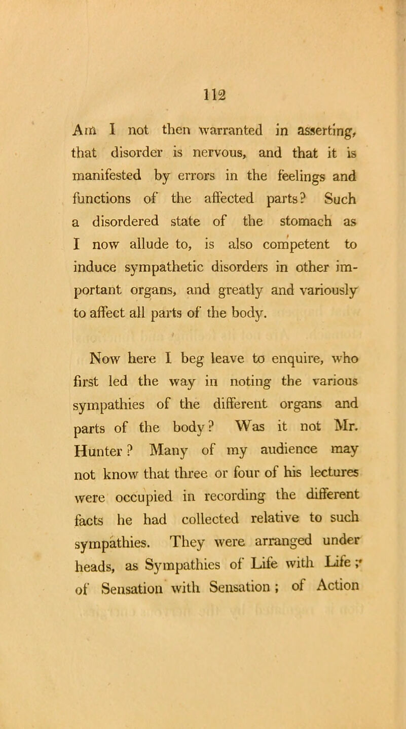 Am I not then warranted in assert!ng, that disorder is nervous, and that it is manifested by errors in the feelings and functions of the affected parts? Such a disordered state of the stomach as I now allude to, is also competent to induce sympathetic disorders in other im- portant organs, and greatly and variously to affect all parts of the body. Now here I beg leave to enquire, who first led the way in noting the various sympathies of the different organs and parts of the body? Was it not Mr. Hunter ? Many of my audience may not know that three or four of his lectures were occupied in recording the different facts he had collected relative to such sympathies. They were arranged under heads, as Sympathies of Life with Life of Sensation with Sensation ; of Action