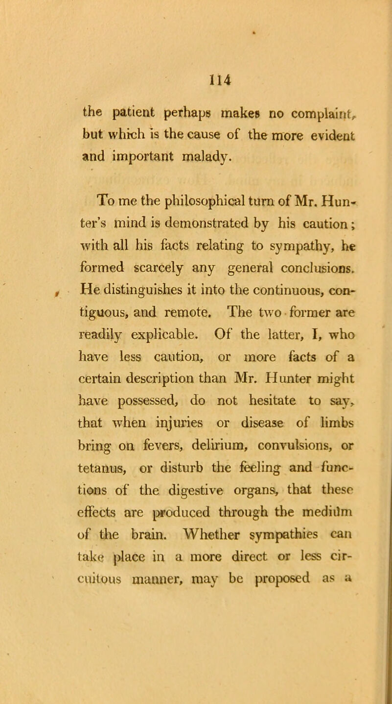 the patient perhaps makes no complaint., but which is the cause of the more evident and important malady. To me the philosophical turn of Mr. Hun- ter's mind is demonstrated by his caution; with all his facts relating to sympathy, he formed scarcely any general conclusions. He distinguishes it into the continuous, con- tiguous, and remote. The two former are readily explicable. Of the latter, I, who have less caution, or more facts of a certain description than Mr. Hunter might have possessed, do not hesitate to say. that when injuries or disease of limbs bring on fevers, delirium, convulsions, or tetanus, or disturb the feeling and func- tions of the digestive organs, that these effects are produced through the mediilm of the brain. Whether sympathies can take place in a more direct or less cir- cuitous manner, may be proposed as a