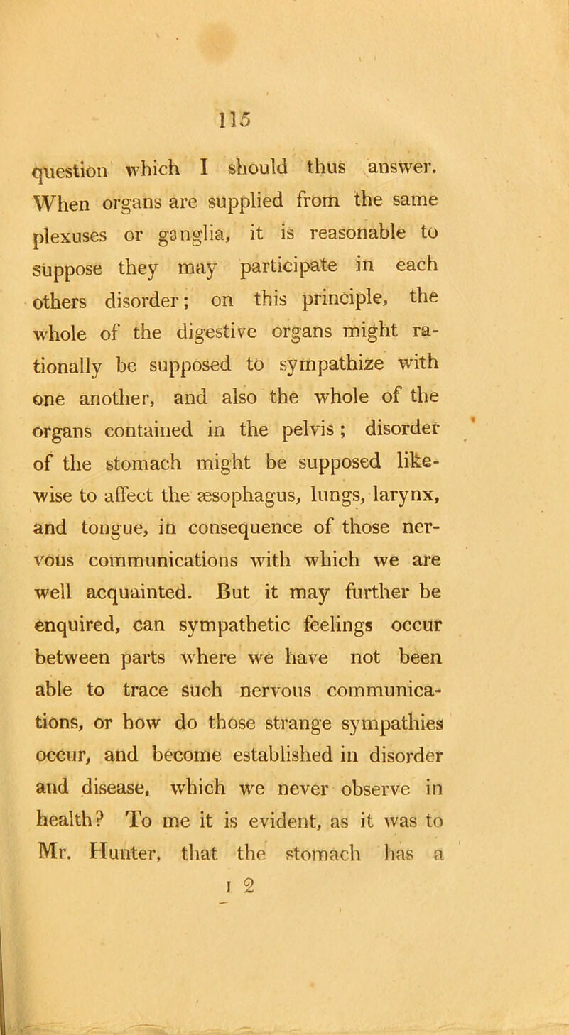 1)5 question which I should thus answer. When organs are supplied from the same plexuses or ganglia, it is reasonable to suppose they may participate in each others disorder; on this principle, the whole of the digestive organs might ra- tionally be supposed to sympathize with one another, and also the whole of the organs contained in the pelvis; disorder of the stomach might be supposed like- wise to affect the oesophagus, lungs, larynx, and tongue, in consequence of those ner- vous communications with which we are well acquainted. But it may further be enquired, can sympathetic feelings occur between parts where we have not been able to trace such nervous communica- tions, or how do those strange sympathies occur, and become established in disorder and disease, which we never observe in health? To me it is evident, as it was to Mr. Hunter, that the stomach has a I 2