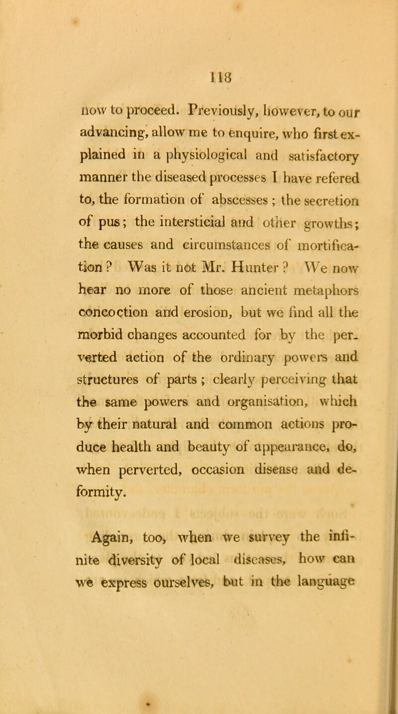 now to proceed. Previously, however, to our advancing, allow me to enquire, who first ex- plained in a physiological and satisfactory manner the diseased processes I have refered to, the formation of abscesses ; the secretion of pus; the intersticial and other growths; the causes and circumstances of mortifica- tion ? Was it not Mr. Hunter ? We now hear no more of those ancient metaphors concoction and erosion, but we find all the morbid changes accounted for by the per- verted action of the ordinary powers and structures of parts ; clearly perceiving that the same powers and organisation, which bjr their natural and common actions pro- duce health and beauty of appearance, do, when perverted, occasion disease and de- formity. Again, too, when we survey the infi- nite diversity of local d&easfcs, how can we express ourselves, but in the language