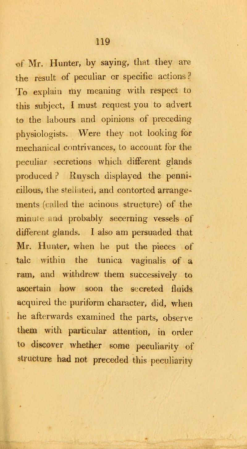 of Mr. Hunter, by saying, that they are the result of peculiar or specific actions? To explain my meaning with respect to this subject, I must request you to advert to the labours and opinions of preceding physiologists. Were they not looking for mechanical contrivances, to account for the peculiar secretions which different glands produced ? Rtiysch displayed the penni- cillous, the stellated, and contorted arrange- ments (called the acinous structure) of the minuie and probably secerning vessels of different glands. I also am persuaded that Mr. Hunter, when he put the pieces of talc within the tunica vaginalis of a ram, and withdrew them successively to ascertain how soon the secreted fluids acquired the puriform character, did, when he afterwards examined the parts, observe them with particular attention, in order to discover whether some peculiarity of structure had not preceded this peculiarity