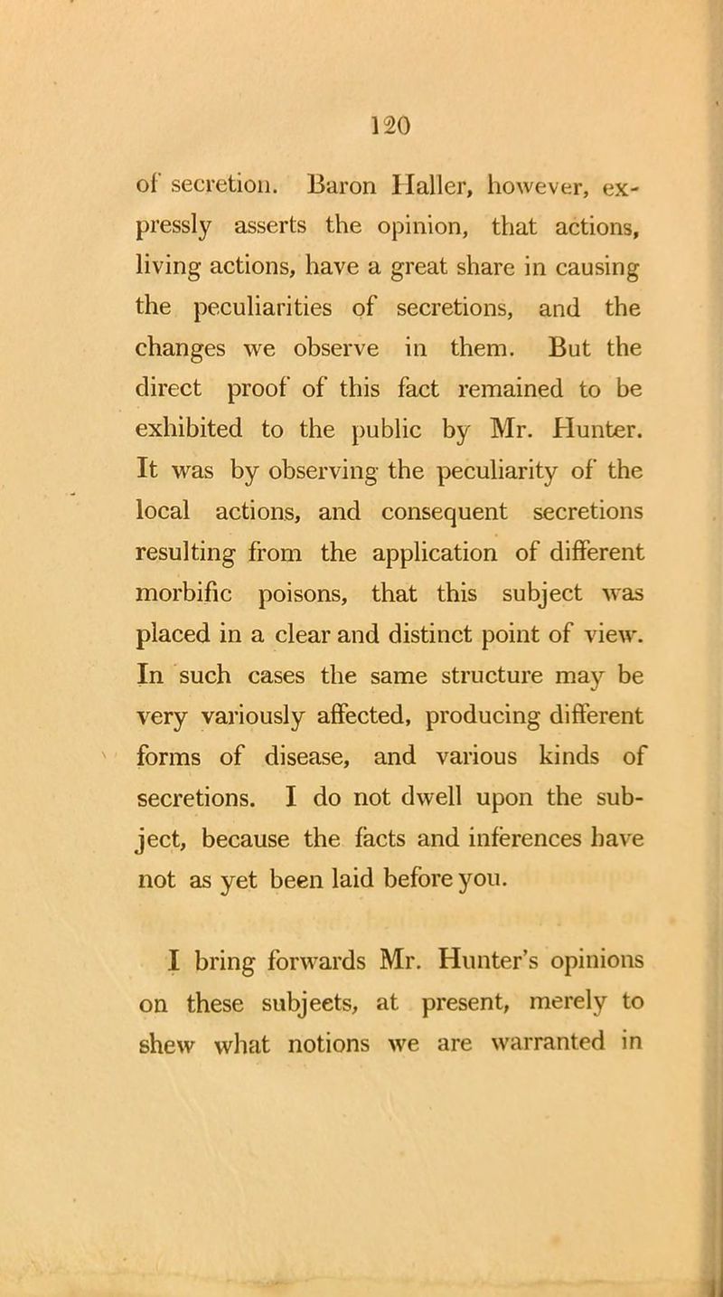 of secretion. Baron Haller, however, ex- pressly asserts the opinion, that actions, living actions, have a great share in causing the peculiarities of secretions, and the changes we observe in them. But the direct proof of this fact remained to be exhibited to the public by Mr. Hunter. It was by observing the peculiarity of the local actions, and consequent secretions resulting from the application of different morbific poisons, that this subject was placed in a clear and distinct point of view. In such cases the same structure may be very variously affected, producing different forms of disease, and various kinds of secretions. I do not dwell upon the sub- ject, because the facts and inferences have not as yet been laid before you. I bring forwards Mr. Hunter's opinions on these subjeets, at present, merely to shew what notions we are warranted in