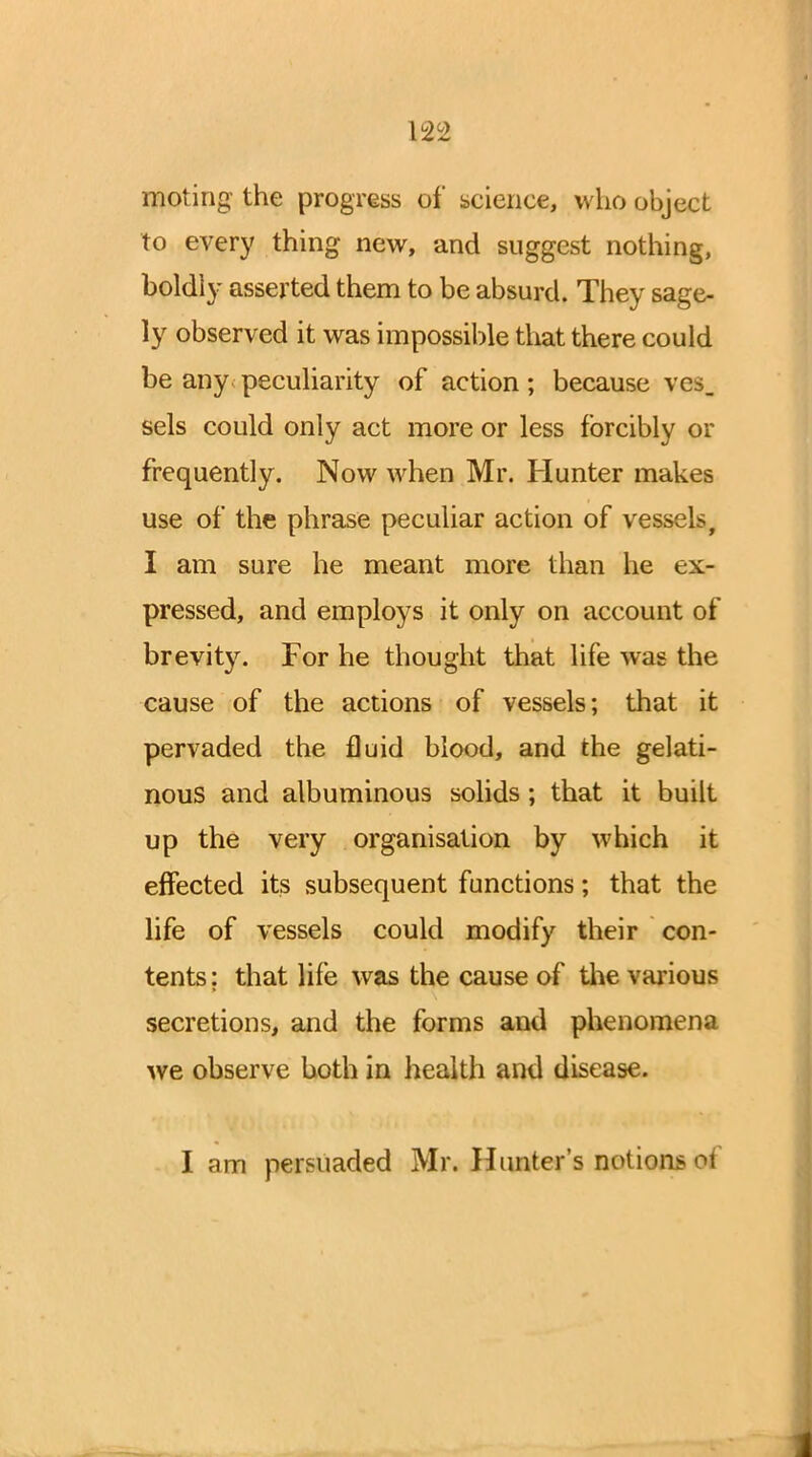 moting the progress of science, who object to every thing new, and suggest nothing, boldly asserted them to be absurd. They sage- ly observed it was impossible that there could be any^ peculiarity of action; because vcs_ sels could only act more or less forcibly or frequently. Now when Mr. Hunter makes use of the phrase peculiar action of vessels, I am sure he meant more than he ex- pressed, and employs it only on account of brevity. For he thought that life was the cause of the actions of vessels; that it pervaded the fluid blood, and the gelati- nous and albuminous solids ; that it built up the very organisation by which it effected its subsequent functions; that the life of vessels could modify their con- tents: that life was the cause of the various secretions, and the forms and phenomena we observe both in health and disease.