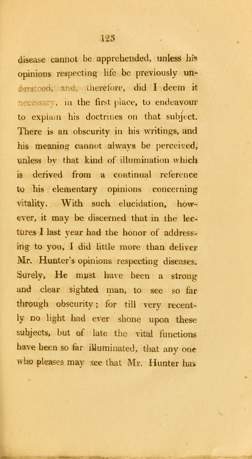 125 disease cannot be apprehended, unless hfe opinions respecting life be previously un* therefore, did I deem it , m the first, place, to endeavour to explain his doctrines on that subject. There is an obscurity in his writings, and his meaning cannot always be perceived, unless by that kind of illumination which is derived from a continual reference to his elementary opinions concerning vitality. With such elucidation, how- ever, it may be discerned that in the lec- tures I last year had the honor of address^ ing to you, I did little more than deliver Mr. Hunter's opinions respecting diseases. Surely, He must have been a strong and clear sighted man, to see so far through obscurity; for till very recent- ly no light had ever shone upon these subjects, but of late the vital functions have been so far illuminated, that any one who pleases may see that Mr. Hunter has ■»>-•«***.