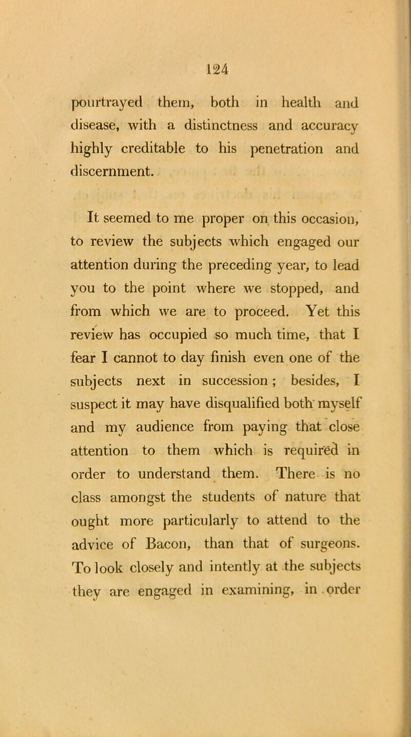 pourtrayed them, both in health and disease, with a distinctness and accuracy highly creditable to his penetration and discernment. It seemed to me proper on this occasion, to review the subjects which engaged our attention during the preceding year, to lead you to the point where we stopped, and from which we are to proceed. Yet this review has occupied so much time, that I fear I cannot to day finish even one of the subjects next in succession; besides, I suspect it may have disqualified both' myself and my audience from paying that close attention to them which is required in order to understand them. There is no class amongst the students of nature that ought more particularly to attend to the advice of Bacon, than that of surgeons. To look closely and intently at the subjects they are engaged in examining, in order