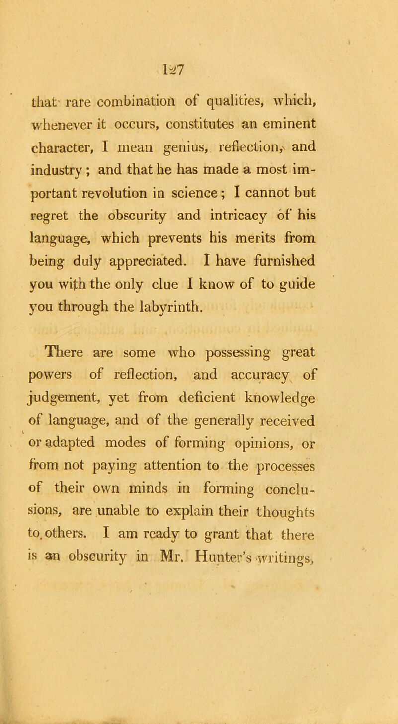 U7 that rare combination of qualities, which, whenever it occurs, constitutes an eminent character, I mean genius, reflection^ and industry; and that he has made a most im- 4/ portant revolution in science; I cannot but regret the obscurity and intricacy of his language, which prevents his merits from being duly appreciated. I have furnished you wi|:h the only clue I know of to guide you through the labyrinth. There are some who possessing great powers of reflection, and accuracy of judgement, yet from deficient knowledge of language, and of the generally received or adapted modes of forming opinions, or from not paying attention to the processes of their own minds in forming conclu- sions, are unable to explain their thoughts to. others. I am ready to grant that there is an obscurity in Mr. Hunter's writings,