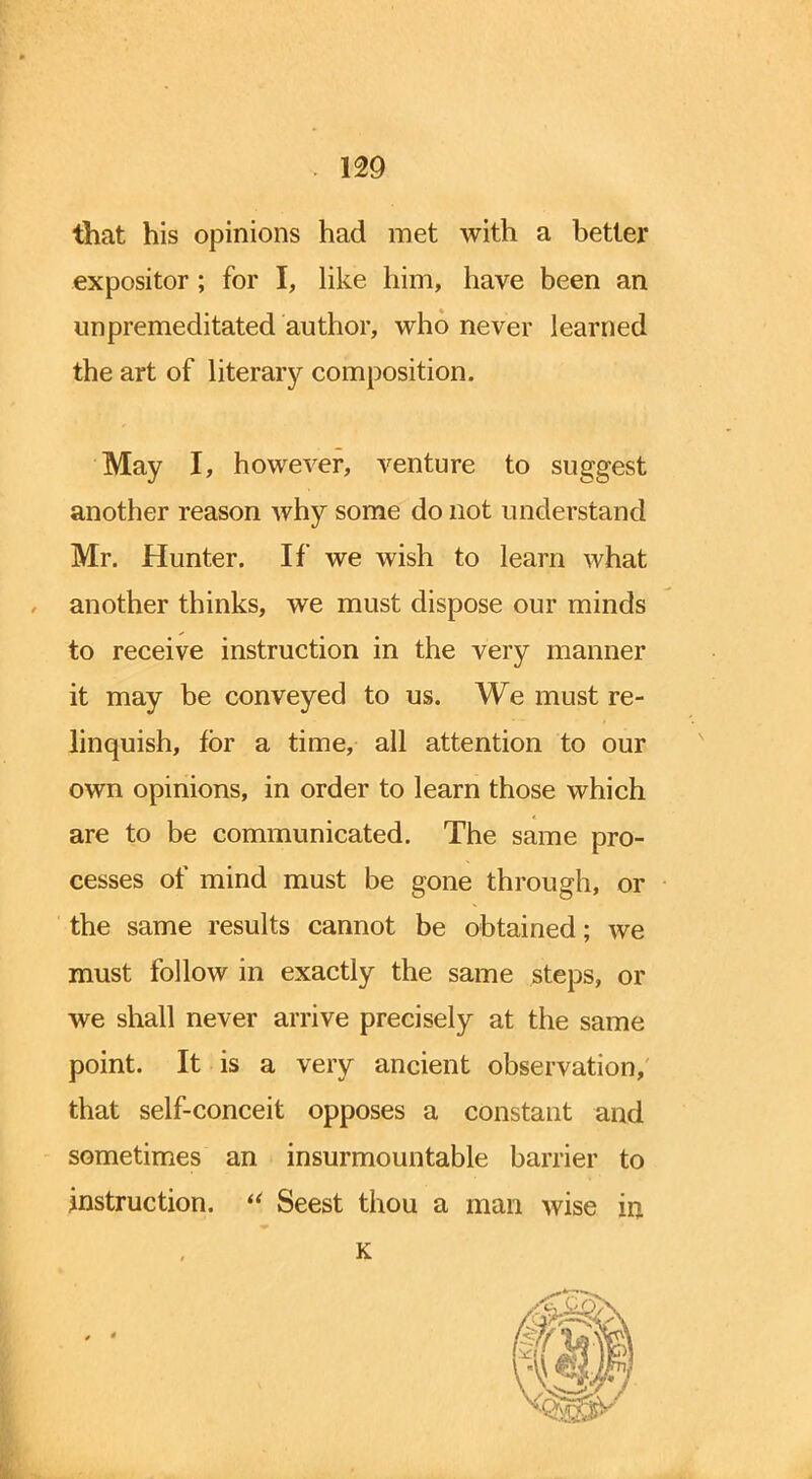 that his opinions had met with a better expositor; for I, like him, have been an unpremeditated author, who never learned the art of literary composition. May I, however, venture to suggest another reason why some do not understand Mr. Hunter. If we wish to learn what another thinks, we must dispose our minds to receive instruction in the very manner it may be conveyed to us. We must re- linquish, for a time, all attention to our own opinions, in order to learn those which are to be communicated. The same pro- cesses of mind must be gone through, or the same results cannot be obtained; we must follow in exactly the same steps, or we shall never arrive precisely at the same point. It is a very ancient observation, that self-conceit opposes a constant and sometimes an insurmountable barrier to instruction.  Seest thou a man wise in K