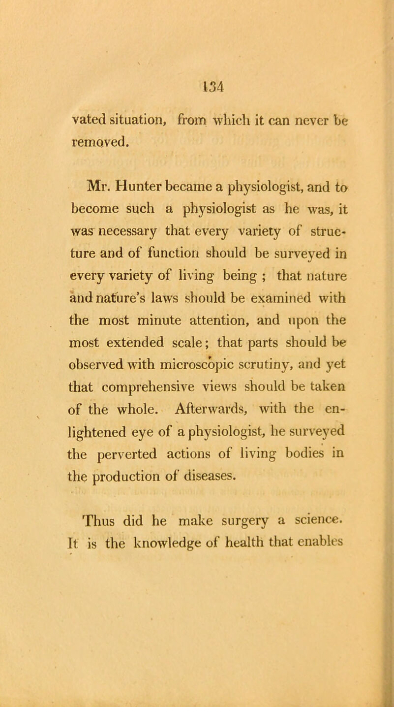 vated situation, from which it can never be removed. Mr. Hunter became a physiologist, and to become such a plrysiologist as he was, it was necessary that every variety of struc- ture and of function should be surveyed in every variety of living being ; that nature and nature's laws should be examined with the most minute attention, and upon the most extended scale; that parts should be observed with microscopic scrutiny, and yet that comprehensive views should be taken of the whole. Afterwards, with the en- lightened eye of a physiologist, he surveyed the perverted actions of living bodies in the production of diseases. Thus did he make surgery a science. It is the knowledge of health that enables