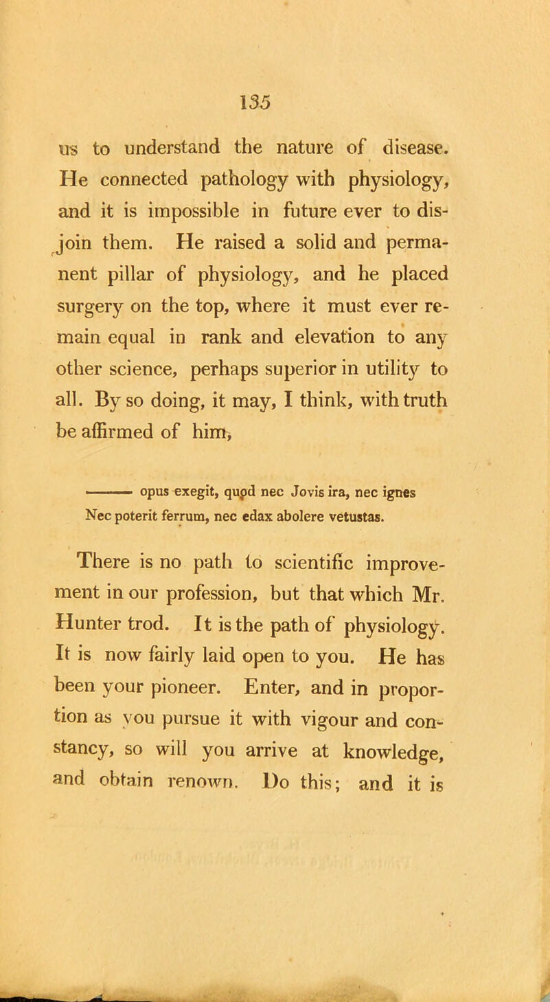 us to understand the nature of disease. He connected pathology with physiology, and it is impossible in future ever to dis- join them. He raised a solid and perma- nent pillar of physiology, and he placed surgery on the top, where it must ever re- main equal in rank and elevation to any other science, perhaps superior in utility to all. By so doing, it may, I think, with truth be affirmed of him, ' opus exegit, qupd nec Jovis ira, nec ignes Nec poterit ferrum, nec edax abolere vetustas. There is no path to scientific improve- ment in our profession, but that which Mr. Hunter trod. It is the path of physiology. It is now fairly laid open to you. He has been your pioneer. Enter, and in propor- tion as vou pursue it with vigour and con- stancy, so will you arrive at knowledge, and obtain renown. Do this; and it is