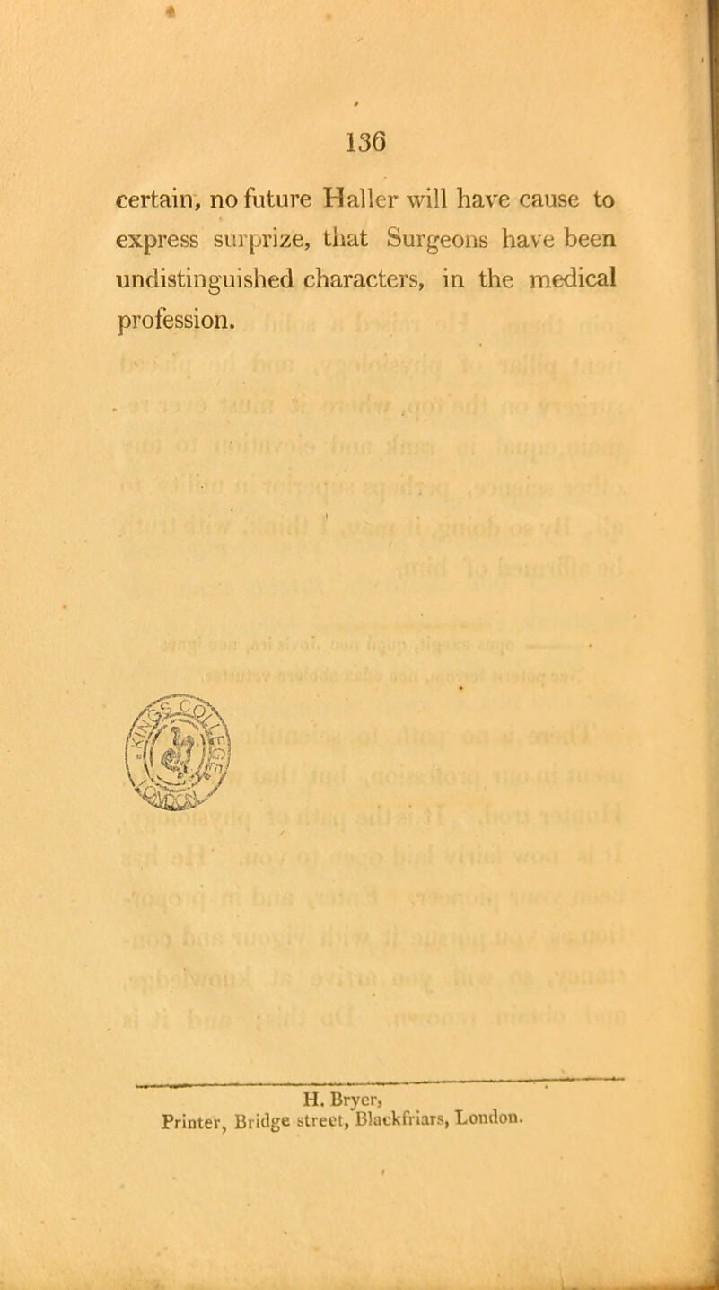 * 136 certain, no future Haller will have cause to express surprize, that Surgeons have been undistinguished characters, in the medical profession. H. Brycr, Printer, Bridge street, Blackfriars, London.
