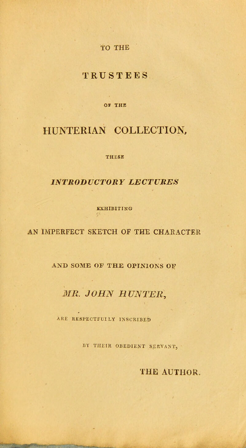 TO THE TRUSTEES OF THE HUNTERIAN COLLECTION, THESE INTRODUCTORY LECTURES EXHIBITING d > ■ , ■ AN IMPERFECT SKETCH OF THE CHARACTER AND SOME OF THE OPINIONS OP MR. JOHN HUNTER, i ARE RESPECTFlilLY INSCRIBED BY THEIR OBEDIENT SERVANT, THE AUTHOR.