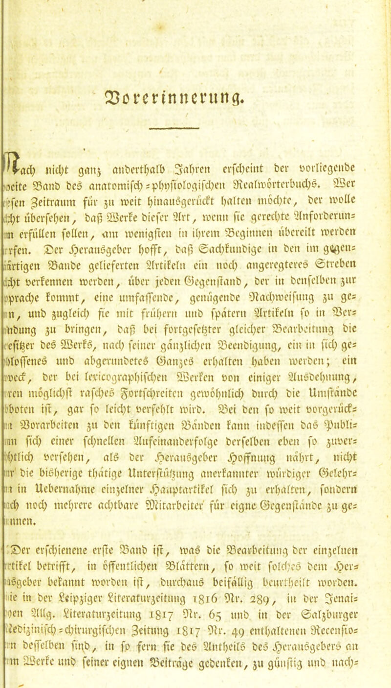 ' Q3crcrinncrunn. / 'rad) iiid)t giinj anbcvtfjatb Sauren crfdKint ber yorlicgciibc 'ocitc S5anb bcö anatomifd)sp()»fioIogifd^’ii 9u’ahy6rm-bud;ö. 9Scv rsfeit Zeitraum fiiv 311 weit batten modKe, bee wolle äd;t nberfeben, bafi 23erfc biefer 3lvt, wenn fic gered)tc 2lnfovbernn= im evfiillen feilen, nm wenigften in ibvem SSeginnen nbercilt werben rvfen. Ser Jpevanögeber bofft, bafj @ad;fnnbige in ben iin gegen; iartigen 25anbc gelieferten Slrtif'etn ein nod) nngeregtercö 0treben id;t »erfennen werben, iibcr jeben ©egenftanb, ber in bcnfelben 3iir !.')3rad}c fommt, eine umfnjfcnbe, genugenbe O^nd^weifnng 511 ges nn, unb jugteid; fie mit frnbern nnb fpdtcrn Slrtifetn fo in 95er; mbung 311 bringen, bafj bei fürtgcfcl5tcr gtcid;er SScarbeitnng bic rcftßer beö Sßerfg, nad; feiner gan3lid;cn 25cenbignng, ein in fid; ge; tidoffeneö nnb abgmmbetcö ©an3eö erbaltcn haben werben; ein rocef, ber bei tevicograf'bifd;en SQerFcn oon einiger Slwobebnnng, ren nwgltd^fl rafd)eö Jortfdjrcitcn gewobntid) bnrd? bie Umftanbe bboten ift, gar fo teidjt oerfebtt wirb. 93ei ben fo weit oorgcriicf; i!:i 95orarbeiten 311 ben fiinftigen 93anben fann inbeffen baß ^'nbli; :nn ftd; einer fd;nellcn 2lnfcinanberfofgc berfelbcn eben fo 3iwer; L'btlicb yerfeben, atß ber .^eraußgeber Jipoffnnng nabrt, nid)t inr' bic bißberige tbatige Untcrftnlnmg anerfannter wnrbiger ©clebr; u in Uebernabme ciii3etner Jpanptartifct fid) 311 erbatten, fonbern neb nod) mebrere ad;tbare 9}Jitarbciter für eigne ©egenftanbe 311 gc; 1nnen. 'Ser erfdjienene erfte 35anb ift, waß bic 93earbeitnng ber ein3elneit ttifet betrifft, in 6ffentlid)cn 93lattern, fo weit fold;cß bem J^per; aßgeber betannt worben ifl, biircbanß beifällig bcnrtbeilt worben, nie in ber Scip3igcr Siteratnr3citnng tgiö 51r. 289, in ber 3enai; 'i)en 2lUg. Viteratnr3citung 1817 91r. 65 nnb in ber 0at3bnrgcr ■:febi3inifd;;djirnrgifd;cn 3«it«ng 1817 9h-. 49 cntbaltcncn 9fcccnfio; :n beffetben fü\b, in fo fern fte beß Slntbeitß beß .^cranßgeberß an ■m jlßerfe unb feiner eignen beitrage gebenfen, 311 günftig unb nad;;