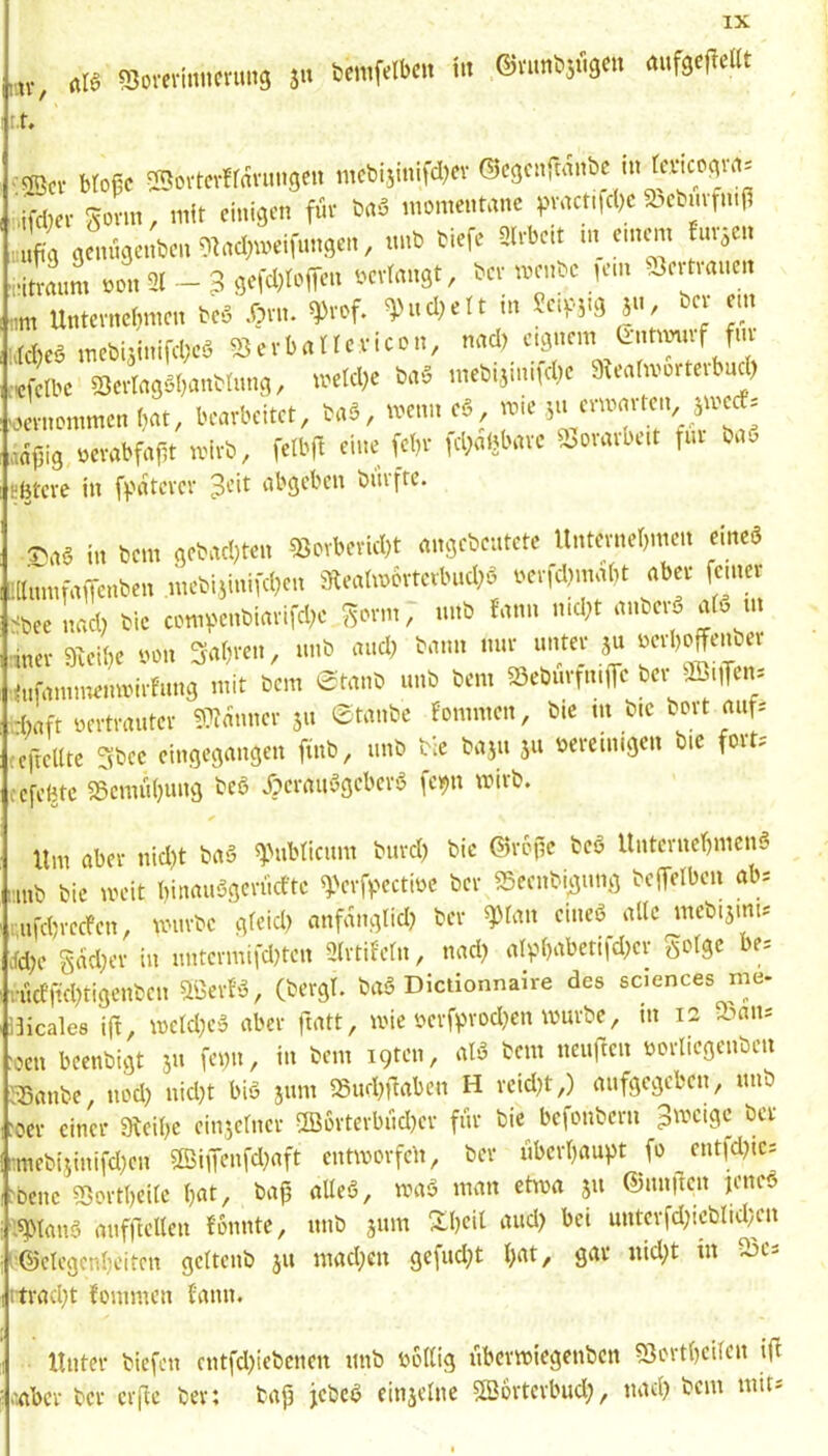 t.t, •2Scv Mofie Sovtcvffavuugeu tncbijinifd^ev ©cgenrwnbc ni temo(jvrti Sonn, mit einigen für bnö momentane pnKtt|d)c 5bebmftn|i iuuft'g genngenben^^ad^meifnngen, tmb tiefe Slrbeit in einem fm,cn ■fitraiim oon 2( — 3 gefdjtoffen oevrangt, tev mente jein Jeitiancii nm Untevner^men tc5 .Orn. ^rof. ^nd;ett in Jei^ig ju, bev ein l.td)eö meti5inifd;eö 03 ev b a t f ev ic o n, nad) eignem •«fetbe S3ertagö()anttiing, metd;e ta5 metiiimtd)c 9^ea^mür^elb^d) oevnommen (lat, bearbeitet, taö, meim e6, mie aflfiig ocrabfafit mirt, felbft eine fc()r id;abbare ^ounbut fiii ta^ tfetcre in f^atcrer peit abgeben tiirftc. AB in !>nn <i*ncl)ten S8ovDcricl)t nnsAcntctc lliiHmtömm eine« !||,TmfaiTcnt.tn ntc!,ijinifcl,(n Senhnövtctbnd)« n«fd)n,n(,t ab« fern« -bcenacl) tic c™v'enbimifcl)c gönn; nnb fnnn n.d,t nnSträ nB nt Seifte non Snltren, nnb mtcl, bann nne nntey ,u »erl,offeiBee („famnntninirtnng mit Sem Senns uns Sem S8eSnrtm|Te See 'Si|Ten= ■(tnft oertrantev 93!önner jn etnnbe Fonnnen, Sie m Sic Sott nnf= leftellte 3Scc eingegnnäen finb, nnS Sic Snju jn »ereinigen Sie fovt.- cefebte SSemüijung teß jperauögeber’o le^n mirt. Um aber nid)t ta6 O.Mibtieiim turd) tie ©rojic teö Unterncr}men§ ..mt tie meit binau6gerücfte ^-Vrfpectioe tcr OSeentyimg teffelbcn ab* ;,nfcbrecfen, unirte gfeid) anfaiiglid) ter eineS alle metijinu tfd;e Sad;er in untermifd)ten 2lrtifeln, nad) alpbabetifd)er golge be^ nicfftd^tigcnten Oöerf>3, (tergt. taS Dictionnaire des sciences me- iUcales ift, meld)e» aber fiatt, mie ocrfprodjen murte, in 12 oaits ■oen beentigt jn fei;n, in tem igten, alö tem neuften oorliegeiiteii 'OSante, nod) nid)t biö jum lSud)fiabcn H rcid}t,) anfgegeben, mit :oer einer 9leil)e einjclner 2Borterbnd)er fm tic_^ befontern ^meige tcr ::mebtjinifd)cn 0BiiTenfd)aft cntmorfeli, tcr ubcrl)aupt fo entidjics 'bene 95ortl)eilc Ijat, ta|j alleö, maa man etwa 511 ®iin|lcn jeneö l^tanS mifftcllen {bnnte, mit jitm S;i)cil and) bei untcrfd)ictlid/cn ^'©etcgcnljeitcn geltcnt ju mad)cn gefud;t l>at, gar nid)t in ü3cs rtrad)t fommen tann. Unter tiefen entfd)ietcncn mit bollig libcrmiegentcn ^ortbeifen ifi tiabcr tcr crfic ter: tafj jetcö einjelne 5S6rterbud;, nad) tem mit*