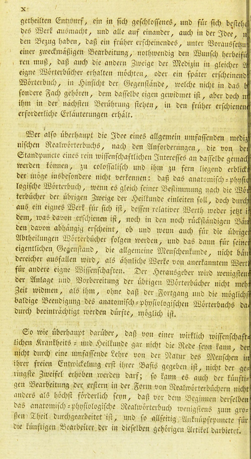 ge«Kirteit enüvmf, ein in fid; ,c)efd;roficnc§, imb für |td) beftefj' beö 2Öerf fluömnd)t, uiib aüe nuf einmiber^ and; in ber 3bee, il ben 23e5ng bnben, bajj ein friifjer crfd;cinenbeö, unter SJorauöfeönl einer äinecfmafigen SScarbeitung, notf^menbig ben 2Bunfd; berbeifü , ven nnip, bnjj and; bie nnbern ^tneige ber SOJebijin in gteid;er 21 eigne 2ö6rterbud;er ertjarten m6d;ten, ober ein fpater crfd;eincnb ößorterbud;, in Jpinfid;t ber ©egenfranbe, \vdd)c nid;t in baö fc fonbere gad; gefroren, bem bniferbe eigen geioibmet ift, aber bod; n ir^m in ber nac(;f!en 23mir;rung fref;cn, in ben fnir;er erfd;ienen crforberfid;e ©rfdiiterungen erf;dlt. 2Ber alfo uberr)au).>t bie 3?bec eined ödgemein umföffenben mebij nifd;en gjeötobrtcrbud;^, nad; ben 2rnforbernngen, bie oon bei ©tanb^junctc cineö rein miffenfd)öftrid)en Snterefeö nn baplbc geiuöd merben fonnen, ju coroffölifd; imb d^m fern riegenb erbtidi ber möge inöbefonbere nid;t bcrFenncn: baf böö öitötomifd; = pbvfü rogifd^e aßorterbud), menn eö gteid) feiner SSeftimnuing noeb bie ^Boi terbnd;er ber übrigen ^meige ber Jpeirhmbc einreiten fod, bod) biird; öuä ein eignet 2Bcrf für ftd) if^, bejfcn rclatioer -äßertb meber je^t i bem, Wög böoon erfd;ienen ijt, nod; in ben nod; rücf'ftdnbigen 23dii ben böbon öbbdngig erfd;eint, ob unb meim öud; für bie übrige Qibtbeihmgen Öö6rtcrbüd;er fofgen merben, unb bag bann für feine eigentrid?en ©egenfranb, bie ödgemeine 5}?eufd;enEunbe, nid;t bau bcreid;er auafaden mirb, al§ dbnfidK SBerfe bon anerfanutem 5Sertl für öubcie eigne 2Öi(fenfd)öften. ©er .^eröiiögeber mirb menigften ber 2(nlöge unb Vorbereitung ber übrigen Sßorterbüd;er uid;t meb Seit mibmen, öta ibm, ebne bafj ber gortgöng unb bie mogtid;f böfbige Veenbigung bea önatomifd; = pbbfibfogifd;en 2ßorterbud;a böi burd; becintröd;tigt merben bürfte, mbgricb i|L ©0 mie überböu))t börüber, baß bon einer miiflid) miiTenfd)aft- rid;cn d^raidbeita = unb .fpedfunbe gm- nid;t bie 3?cbe fcbn fann ber nid;t burd) eine umföffenbe ?ebre bon ber Vatur bea 97;e„fcl;en in ibm- freien ©ntmieferung eift ihrer Vafia gegeben iß, nid;t ber gc= viugfte Smeifet erhoben merben börf; fo föim ea mid; ber fünfti-- gen Veörbeitung bei: ciftern in ber Sonn bon 8ieahb6rtevbüd;crn nid;t anbera ata bodjß forbertid) fei;n, baß bor bem Vcgiimen berferben böa önatomifd;=^bbft‘>Iogifd;e dxeahvwtcxbud) menigfrena sum gro-- ßen 3:beit burd)gearbeitet iß, unb fo ödfeitig flinEnÜpfcpuncte für bie fünftigen Veörbettcr.bcr in biefelbcn gehörigen StrtiEet börbietet.