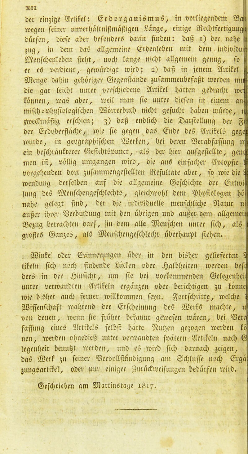 ber cinjigc ÜIvtiM: 6rbovcjrtnigmuS, tu bornegcnbcm 5Si wegen feinev imt)er()nftuißiTin^igcn Songc, einige 3fved)tfeitignngi( biufen, biefc aber befonberö barin ftnben: baji i) ber nai)e ' jng, in bem baS allgemeine S’rbenteben mit bem inbiüibu 9}?cnfd}enleben ftcl^t, nocl) lange nicl;t allgemein genug, fo er eö ücrbicnt, gewnrbigt wirb; 2) bap in jenem 2lrtiFel 93?enge bal;in geporigev ©.egenftanbe jufammenbefapt werben mu bie gar leiept unter ucrfcl^iebcne 3lrtifel patten gebracl)t we fonnen, waö aber, weil man fte unter biefen in einem an mifcpsppyftDlogifcpen Sßortcrbucl) niept gefuept paben würbe, t jweefmapig erfcl^ien; 3) bap enblicp bic Sarfcellung ber § ber ©rbüberpaepe, wie fle gegen baö ©nbe beö SlrtiFelö gege würbe, in geogra^'pifepen SlöerEcn, bei bereu SJerabfapitg n ein befepraufterer @cftcptö:punct, als3 ber pier aufgepellte, gen men ip, yollig umgangen wirb, bie auö einfaeper Slötof'pe üt'rgepcnbeu bort sufammengcpellten 9tefultate aber, fo wie bic weubung berfclben auf bie allgemeine ©efepidpte ber ©ntwi lirng bcy 9)ienfd;engefd;lccptö, gleid;wopl bem ^pi;pologen p6 itapc gelegt pnb, ber bic . inbiotbuellc menfd;lid;c 97atur n auper iprer SJerbinbung mit ben übrigen unb auper bem allgemeii n 35ejug betrad)teu barf, pu bem alte 9??enfd;en unter ftd), alö gropeö ©anjeö, alö 9)tcnfcpengefd;lcd;t libcrpaupt pepen» 2ÖinEc ober Erinnerungen über in ben biöper gelieferten 5 tif’eln fid) uoep pnbenbe Sud'en ober bpalbpeiten werben bep berS in ber Äinpd^t, um fic bei oorfommenben ©elegenpci unter oerwanbten 2lrtiEeln ergan3en ober beridwigen 311 fonnc wie biSper and) ferner willfommcn fe»;n. ^^ovtfd^rittc, weld;e 2Biflrenfd;aft waprenb ber Erfd;einung be§ Slßerfi^ maepte, u sjou benen, wenn fte fn'iper bcEannt gewefen waren, bei 93erei faflfung eineö Slrtifelfj felbp patte Dhipen gc3ogcn werben fb neu, werben opnebiep unter üerwanbten fpatern Sfrtifeln naep E legenpeit beuupt werben, unb eö wirb fid; barnad) 3cigen, ba6 SffierE 31t feiner 93eroollpltnbigung am 0d;lupe nod; Erga jungöartifel, ober nur einiger beburfen wirb. ©efd)tic6en am SJJartinötagc 1817.