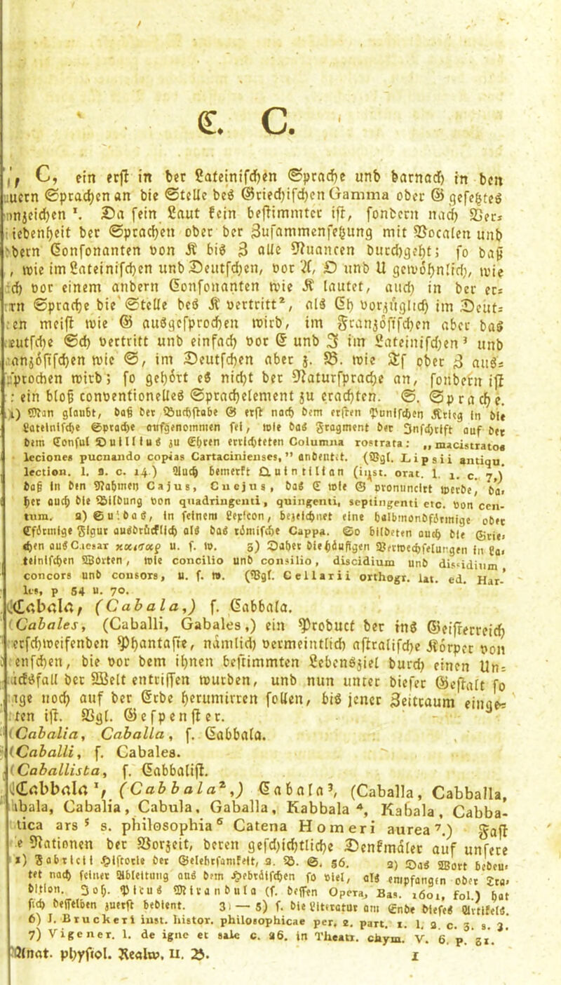 (£. C. i'f C, ein erfl in ber SJateinifd)«n unb barnod) in bcn ;;ucrn Sprachen an bie ©teile beö @ned)ifcbcn Gamma ober ©^qefe^teö anjeidjen *. Da fein 2aut fein bejfimmtcc ift, fonbcni nadj «ßec* iiebenl)cit ber @ptad)en ober ber Sufammenfcöung mit SJocalen unb >bern Gonfonanten non Ä bi6 3 9?uancen bncd)qeftt; fo bap , wie imSateinifeben itnb Deutfdjen, not D nnb U geivobnlicf;, wie :d) not einem anbern Gonfonanten wie Ä lautet, aud) in ber er= :in ©ptad)e bie'©teile M Ä nertritt*, alä Gl) nor^ngiicb im Deuti ;en meift wie @ auögefprod)en wirb, im gciin3Öftfd)en aber baS >eutfd)e ©d) nertritt unb einfad) nor G unb 3 im 2ateinifd)en ’ unb .:anj6(tfd)en wie ©, im Deutfeben aber j. 58. wie Sif ober 3 auds ■'ptochen wirb; fo Qeb6Tt ti nid)t bet 9laturfprad)e an, fonbern i|I ; ein blo5 connentioneüeö ©pracbelement 5U craebten. @. ©p r a d) e. , i) ?)tan glan6t, 6a§ bei !But6(labe @ eift nach bem elften «Punlfcftcn Ätleg In bit gatelnifs^e @piad)e onfgenoinnien fei, role boS gtogment bet 3nfd)tlft auf ber bem Sonful £>uIIII u j ju £()ten eciic^teten Columna rostrata : „ macistrato« leciones pucnaiido copias Cartacinieiises, ” anbelltet, (ffigl. Lipsii aiuiqu lection. 1. fl. c. 14.) üluc^ bemerft dulntlUan (lij^st. orat. 1. 1. c., 7,)* ba§ In ben Wabinen Cajus, Ciiejus, ba« d mle ® pronunclit ipetbe, bai ^ei auch ble löllbung Pon quadriugomi, quingenti, septiiigenti etc. Pon cen- tum. a)6u‘.ba(J, in feinem üepfcon, bejelcbnet eine tjalbmonbfdrmige ober Cfbtmige glgui audbtöcflic^ aW ba« timifebe Cappa. ©0 blibeten au^ bie ®rie> eben auÄC.ieear xKtTx^ u. f. ip. 3) dJabet biefiäuftgen ajerroecbfelungen in Cai teiniftben HQovten, wie concilio unb coneilio, discidium unb disüdium concors unb cousors, U. f. m. (HJgl. Cellarii orthogi. lat. ed. Har- le», p 64 u. 70- (Cabala,) f. Gabbala. ICabales, (Caballi, Gabales,) ein ^robuct ber tnö ©eijrerreic^ crfd)weifenben ^f)antafie, namlid) nermeintlid) afitalifd)e Äorpet non enfd)en, bie nor bem il)ncn beftimmten Üebenöjiel burd) einen Un= .id^fall bet flßelt entriffen würben, unb nun unter biefet ©eflalt fo . ige nod) ouf ber Gebe f)erumirrcn foKen, bi« jener 3eitcaum einae^ ten ijf. 5ßg[. ©cfpenj^cr. - ■ (Cabalia, Caballa , f. GabbalO. i (Caballi, f, Cabalea. (Caballista, f. Gabbalifb. jCdbbnIrt (Cabbala^,) Gabnrn^ (Caballa, Cabballa, ibala, Cabalia, Cabula. Gaballa, Kabbala'», Kabala, Cabba- tica ars * s. philosophia ® Catena Homeri aureagafb e 91ationen bet 58orjeit, beten gefd)ic^tlid)e Denfmdler aiif unfete *) Sobticii ,?iifcoile öet ©elebifiimfelt, 3. 55. ©, gö. 3) ©a« ®oit bebeu. tet nad) feinet SHbleltung an« bem .Siebidffcben fo piel, ol« empfangen cbet 2ta* bitlon. 30^. «Plcu« tDIivanbuIa (f. bejfen Opera, Bas. 1601, fol) bat fub befftlben auetft bebient. 3) — 5) f. bie l'itirotut am gnbe blefe« Olrtifel«. 6) I. Bruckeri inst. kUtor. philosophicae per, 2. part. x. 1, 3 c. 3. s. 3. 7) Vigeiier. 1. de igiie et salc c. 36. in Theati. ckym. V. 6. p. 31.