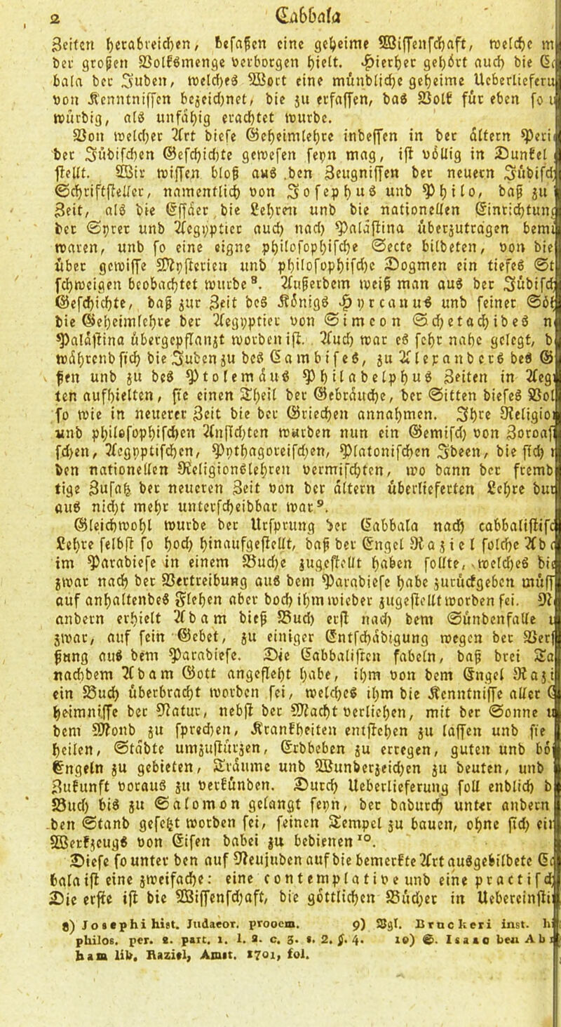 <2 €ii66nfa Seiten ^cca6veid)en, tefafen eine ge^)eime ©iffenfcfinft, weiche m t)ei' großen SJolföinenge toevborgen ^iett. ^ier^ec get)6rt nuc^ bie ßi bafa bec Suben, tt)eld[)eä 5Boct eine mÄnblidje geheime Ueberlteferu »Oll Äcnntnif[cn bcjeid)ncC, bie ju erfaffen, baö 23otf für eben fo t ttjürbig, fitö unfähig eradjtct nnirbe. 5Bon »etdjer 3frt biefe @cf)eimte^te inbeffen in bec difern ^erii bec Sübifdien ©efc^id)te gemefen fepn mag, ift udllig in Snntel 1!cUt. Sißie tniffen biof an6 ,bcn Seiigniffen bec neuecn ;^übifd| ©d^riff(lel/cr, namentlid) »on 3ofep()uö unb ^^ito, ba^ ju jj Seit, alö bie 6ffdec bie £el)ceii unb bie nationeUen ßinci^tunj bec ©prec unb ^egi;pticc aud) nad) ^aldflina übecjutcdgen beml macen, unb fo eine eigne p^ilofop()ifc^e 0ecte bübeten, »on biel ibec gcioiffe S^pjtecicii unb pf)iIofopi)ifd)e Sogmen ein tiefeö 0tB fd)i»eigen beobadjtet mürbe®. 2fufecbem meifi man aug bec Subifdi @efd)id}tc, bap ^uc Seit beö dfdnigd ^preanu^ unb feiner bie ©e^eimfc^ce bec 2fegppticc »on 0imcon 0d^etad)ibeö nl ^ald#ino öbergepjTanit moebenifi. 'itud) mar eö fcf)c nabe gelegt, bfl mdt)ccnbficb bie^ubenju beß (Sambifeö, ju 2flepanbcrß beß ©fl fen unb ju beß ^tolemduß ^bitabetpbu^ Seiten in 3fegl ten aufbieltcn, ftc einen Streit bec ©ebrdudje, bec 0itten biefeß 5ßol| fo mie in neuerer Seit bie bec ©ciedf)en annabmen. ^etigioj unb pbiIefopbifd)en 2ln|ld;ten roacben nun ein ©emifd) »on Soroaffl fd>en, 3fcgpptifcben, ^ptbagoceifdien, ^(atonifdjen Sbeen, bie fld) t|| ben nationeden 9ic(igionßlebcen »eemifebten, mo bann bec feemb tige Sufa^. bec neueren Seit Pon bec dttern überlieferten 2cbrc but ttuß nid;t met)c untecfd)eibbac mar®. ©(eid)mof)l würbe bec Urfpeung bec (labbala nad) cabbatiflifc £cf)ve felbft fo bod) f)jtt‘''ufgefiellt, ba^ bec Sngel o j i e l fotebe 2fb c im ^arabiefe in einem 25ud)e lugeffelit haben follte, ■ welcbeß bi( jwac nach bec föectreibung ouß bem ^avabiefe habe jucuefgeben muff auf anbaltenbeß Sieben ober bod) ibm wicber jugeftcllf worben fei. anbecn erhielt 2£bam bieß S3ud) ecfl nad) bem 06nbenfadc i 5Wac, auf fein ©ebet, ju einiger ®ntfd)dbigung wegen bec fßerf ^«ng auß bem ^arabiefc. Sie dabbalifren fabeln, baf brei Sa naebbem 2fbam ©ott angeflebt b^tbe, ihm »on bem öngel Dtaji ein 58ud) überbraebt worben fei, weld)Cß ihm bie Äcnntniffe aller C beimni.ffe bec 52atur, nebfl bec SRaebt »erlieben, mit bec 0onne u bem 9f?onb ju fpred)en, .Rcanfbeiten entffeben ju laffen unb fte heilen, 0tdbte umjuflucjen, ©rbbeben ju erregen, guten unb bo Engeln jU gebieten, Sedume unb Sßunberjeid)en ju beuten, unb Sufunft ttorauß ju »erbunben. Sureb Ueberlieferung fotl enblid) bl SSud) biß jU 0alomon gelangt fepn, bec babuccb unter anbecn -ben 0tanb gefegt worben fei, feinen Sempel ju bauen, ohne ffd) eil SBerfjeugß »on @ifen babei jn bebienen'®. Siefe fo unter ben auf fJ?eujuben auf bie bemerfte2frtaußgebilbete di fcalaifl eine jweifad)e: eine contemplatioe unb eine prattifd; Sie erfie ifi bie 3Biffenfd)aft, bie gdttlicben S5ud;ec in Uebeccinftii 8) Jottphi hi$t. JiidaeoT, prooem. 9) SJgl. Crtickeri inst, hw philos. per. 8. patt, 1. 1.9. c. 3. «.2.^.4. xe) &. Isaao best Abi» bam lib. Bazitl, Amit. 1701, fol.