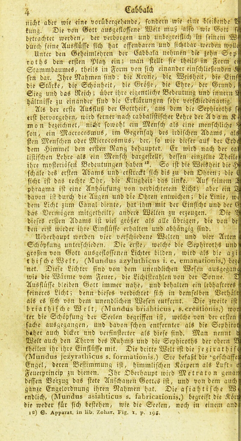 aber rote eine tton'tbergeI)enbe, fonbern roie eine bfei6enbc'5 fung. 25ie von ®ott auögefloffene 9öelt mu^ ‘’nifo '• roie ©ort fi befcndf)tet roeeben, bec verboegen unb unbegreiflich in feinem ® buvcl) feine 2fugffitffe ftef) f)nt offenbaren unb fidjtbnr roh'be'n rooHt Unter ben ©ebeimlehrcn ber (Iftbbata nehmen bic äet)n 0e|) roti)ä ben erften ein; man fieitt fte tf)eilg'in gorm ei ©tninmbaumeö, tfieilö in Sonn oon ficf; einanber einfci)tiepenben J fen bar. 9?a|)men finb: bic Ärone, bie 9Bciöl)eit, bie ßinf bie ©tarfe, bie @cf)6nf)eit, bie ©röfje, bie ©fjre, ber ©rnnb, ©ieg unb ba^ Creiclj; über if)rc eigentliche Sebeutung unb innern S hdftniffe ju einanber ftnb bie ©rEldrungcn fef)r üerfchiebenartig. 3(16 ber erjle 3(u6flu^ ber ©ottheit, au6 bem bie @ephicotf)6 f erfl hetuorgehen, roirb ferner nad) cabba[iffifcf)er 2ef)re ber 2(b am Ä mon bejeidtnet, nid)t foroof)i ein^Süenfd) alä eine menfchliche fonein SJZacrocnömuö, im ©egenfa^ beg irbifdjen 2(bam6, als fleh 2Jfenfd)en ober fWicrocoömug, ber, fo roie biefer auf ber ©rb( bem 9fang behauptet, ©t roirb nach ber ca liftifdjen ?ehre alö ein 9Äenfch bargeffeKt, beffen einjeUte 51h«ile ihre mpjferiöfert SSebcutungen h^ben'®. ©o ij( bie SBeiSh^it bie ^ fd;a(e bcö erffen 2(bam6 unb crflrcdPt fich big ju ben Öhren; bie ( h'^t ifi bag rechte Öhf, bie .S'iugheit bag linFc. 3(uf feinem 3 phr«.(?nia iff eine 3(nhdufung oon pcrbid;tetcm 2id;t; aber ein 3 baoon ifi bur^ bie 3(ugen unb bie Öh^en enfroid^en; bie Sinie, nx bem Sicht jum ©anal biente, h^tt ihm mit bet ©inftcht unb ber ö bag Sjcrmdgen mitgethcilt, anbete Söelten ju et5eugen. 2)ie 9 biefeg etfien 3(bamg iff viel großer a(g alle übrigen, bie uon be beii er|t roieber U)re ©inflüffc erhalten unb abhängig ftnb. Ueberhaupt roetben Pier Perfchiebene Söelten unb Pier 2(rtcn ©d)dpfung untcrfchicben. 2?ic h'ffe, roelche bie ©ephifoth^ iinb großen Pon ©ott aitggefloffenen Sid)ter bilben, roirb alg bie aji t h t f d) c Söe 11, (Mundus azyluthicus i. e, emanationis,)-bejf net. ötefe Sichter fin'o Pon bem urienblichen Söefen auggegant roie bie Södvme Pom Seuer, bie Sidjtffrahlen Pon bet ©onne. J 3(ugflüffe bleiben ©ott immer nahe, unb behalten ein lebhaftereg feinereg Sid)t; benn biefeg Perbid)tet ftch in bemfefben SScrhdlf alg cg ftd) Pön bem uncnblichen SBefen entfernt. 2)ie jroeite ift briathtfehe SQ3clt, (Mundus briahticus, s.creationis,) root ter bie ©chopfung bet ©eelen begriffen ift, roelche Pon ber erffen fad)e auggegangen, unb bapon fi^on entfernter alg bie ©cphtrol bÄhfi^ «itth bitfet unb perfinfierter alg biefe ftnb. 9)?an nennt l SKelt aud) ben 3hron beg 9?iihm,g unb bie ©ephirothg ber oben; S thcilen ihr ihre ©inflfiffe mit. Öie brittc Söelt ift bie fejirathifi (Mundus jezyrathicus s. formationis.) @te befapt bie ‘gefdiaffc ©ngcl, beten SSeftimmung ift, hinimlifd;en jtorpern alg Suft= c Seuerprincip jn bienen. Shr Öberhaupt roirb SJtetraton genai beffen fSorjug bag ffete 3(nfchauen ©otteg ift, unb Pon bem auch ganje ©ngelorbnung ihren 9tahmen hnt- 5)ie afiahtifd^e 9Ö enblid), (Mundus asiahlicus s. fabricationis.) begreift bie jfdrt bie roeber für fich beftehen, roie bie ©eelen, nod; in einem anb ib) 6. Apparat, in lib. Zohar, Fig. i, p. igg. \