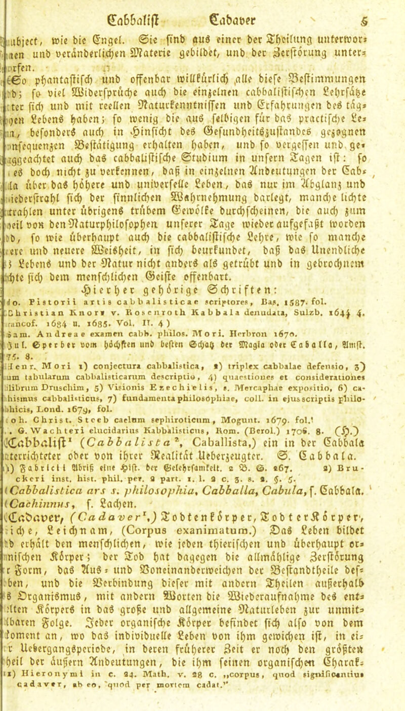 •,;.ien unb ücrdnbecli^en 2??atecic qebUbet, unb bcc ^ceftorunq unter* :> .irfen. n , teo pfjantajlifcf) unb offenbar loilfPurficf) ,nUe biefe S3ePimniunqe»t i:b5 fo viel SSiiöerfprudje and) bie einzelnen cabba[iftif4)en 2et)rfd^e :ter ftd) unb mit reellen 9?aturfenntni(fen unb GcfajjtutMKn beö tdq* S*ebcn6 f)abcn; fo meniq bic au6 felbiqen für ba^ practi[d;e l'e» liin, befonberö nud) in v^in[id)t beö @efunbf)eit6iuffnnbc6 qcjoqnen nnfcqucnjcn SSepdtiqung erfjatfen (jaben, unb fo ucrqcffen unb. ge* ,ig9cad)tet aud) baS cabbalifiifdje ©tubium in unfern 2agen i(l: fo I c6 bod) uid)t ju oerfennen, bn^ in einzelnen '2fnbeutungen ber (5nb* ,,la über ba6 l)6^ere unb unioerfeüc 2eben, baö nur im 'ifbgianj unb .iebcrfrratjt fic^ ber ffnulidien 5B«()rne()mung barlegt, mandje lidjte rXra^Ien unter übrigens trübem ©einolfe burd)fd)eincn, bie aud) jum 'fleil ooK bcn9?aturpl)iIofopf)ea unferer 3!age loieber aufgefapt loorbcn eo, fo mie überhaupt aud) bie cabbaliffifd)e 2el;re, roic fo mand)c ;ete unb neuere SBeiS^eit, in fid) beurfunbet, bap baS Unenblicbe • 5 l^cbenS unb ber 9?aturnid)t nnberS alS getrübt unb in gebrodjnem ^i)tc fid) bem menfd)lid)en ®cifte offenbart. «fjietljer gef)6rige @d)riften: do. PistOTii aiiis cabbalisticae jcriptore«, Baa, iS87-fol. XUiiatian Knorf v. Fioscnroth K a b b a 1 a denudata, Sulzb, 164^ 4> ■ rancof. 1ÖS4 U. i6S5. Vol. IT. 4) »am. Andreae examen cabb. philos. Mori. Ilrrbron 1670. )u(. Cpecbec sein t)6(t)flen unb lieften btt tülagia obtt fabatlo, SlmlT. 75. 8. .d c n r. M o r i 1) conjcctura cabbalistica, 1) triplex cabbalae defeiuio, 5) mm tabularum c.abbalisticanim descriptio, .4) quapstioues et consideratiohes lilibrum Pruschim, 5) Visionis Ezechielis, s. IVIercaphae exposilio, 6) ca- hismus cabbalisticusi 7) fundameucapbilosOpkiae, coli, in ejusscriptis philo- iihicis, Lond. 1679, fol. toh. Christ. Stceb caelnm sephiroticiim, Moguiit. 1679. .. G.Wachtexi elucidariiis Kabbali.sticus, Uom. (Berol.) 170S. 8- C'fjO ÖCcbbttlifl’ (Cab h a li s t a Caballista,) ein in ber dabbala atecrid)teter ober Pon if)cer 9?catitdt Ueberjeugter. ©. Gab bat a. i) Fabelei 1 Slbriß «int bet ©ete^tfamtell. e tö. @. »67. a) Bru- ekeri inst. hist. phil. per. a part. t. 1. a c. g. s. a. 5. 5. (Cabbalistica ars j. philosophia, Cabballa, Cßüw/a, f. (Kabbala. ' (Cachinnus, f. 2ad)cn. (Cadaver\) 3!obtenE6rpec,3;obtcrjt6rper, id)e, 2eid)uam, (Corpus exanimatura.) 2)aS £ebcrt bitbet >b erhalt ben menfd)lid)en, mie feben tt)ierifd)cn unb überf)aupt or* mifeben .Äirper; ber Slob !)at bagegen bie allmdt)lige 3erflorung rgorm, baS 7fuS * unb S3oncinanbccipcid)cn bcc 58eftanbt^eite bef* ben, unb bie SJerbinbung biefer mit anbern a£f)eiten auperl)alb 8 £)rganiSmuS, mit nnbern Siorten bie 9öieberaufnat)me bcS ent* .'Uen .Körpers in baS grope unb allgemeine Diatarleben juc unmit* .■(baten golge. Seber organifd)e Ä6rpcc befinbet fid) atfo oon bem •foment an, rco baS inbioibiielte Sehen oon i()m gemieden ift, in ei* c UebergangSpcciebc, in beren früf)erec Seit er noch ben grdptett •()eil ber dupern 5fnbeutungen, bie if)m feinen organifd)e« G^ataf* ix) Hieronymi in c. 34. Math. v. 38 c. tfCorpUB * qnod 8i^)irio«miut cadavtT, »hco,'qiiod per moTtcra cadat.’*